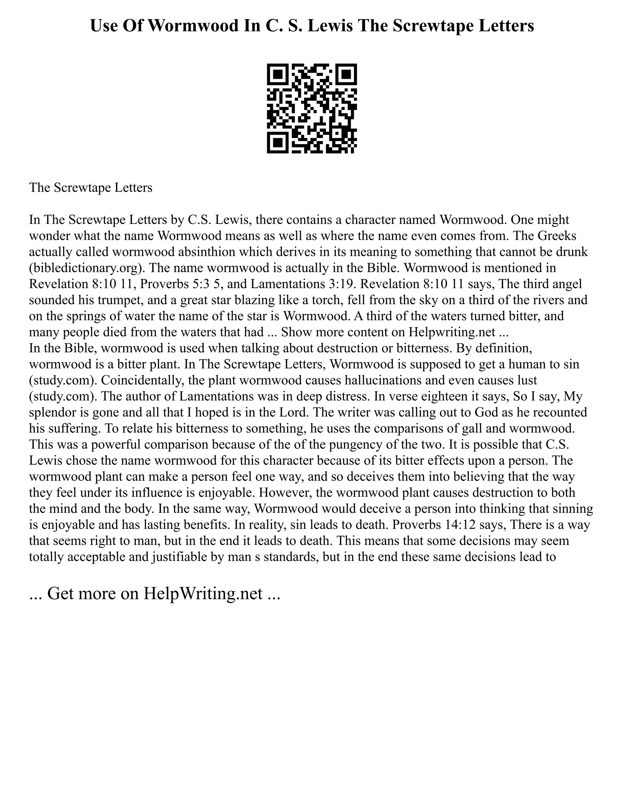 Use Of Wormwood In C. S. Lewis The Screwtape Letters
The Screwtape Letters
In The Screwtape Letters by C.S. Lewis, there contains a character named Wormwood. One might
wonder what the name Wormwood means as well as where the name even comes from. The Greeks
actually called wormwood absinthion which derives in its meaning to something that cannot be drunk
(bibledictionary.org). The name wormwood is actually in the Bible. Wormwood is mentioned in
Revelation 8:10 11, Proverbs 5:3 5, and Lamentations 3:19. Revelation 8:10 11 says, The third angel
sounded his trumpet, and a great star blazing like a torch, fell from the sky on a third of the rivers and
on the springs of water the name of the star is Wormwood. A third of the waters turned bitter, and
many people died from the waters that had ... Show more content on Helpwriting.net ...
In the Bible, wormwood is used when talking about destruction or bitterness. By definition,
wormwood is a bitter plant. In The Screwtape Letters, Wormwood is supposed to get a human to sin
(study.com). Coincidentally, the plant wormwood causes hallucinations and even causes lust
(study.com). The author of Lamentations was in deep distress. In verse eighteen it says, So I say, My
splendor is gone and all that I hoped is in the Lord. The writer was calling out to God as he recounted
his suffering. To relate his bitterness to something, he uses the comparisons of gall and wormwood.
This was a powerful comparison because of the of the pungency of the two. It is possible that C.S.
Lewis chose the name wormwood for this character because of its bitter effects upon a person. The
wormwood plant can make a person feel one way, and so deceives them into believing that the way
they feel under its influence is enjoyable. However, the wormwood plant causes destruction to both
the mind and the body. In the same way, Wormwood would deceive a person into thinking that sinning
is enjoyable and has lasting benefits. In reality, sin leads to death. Proverbs 14:12 says, There is a way
that seems right to man, but in the end it leads to death. This means that some decisions may seem
totally acceptable and justifiable by man s standards, but in the end these same decisions lead to
... Get more on HelpWriting.net ...
 