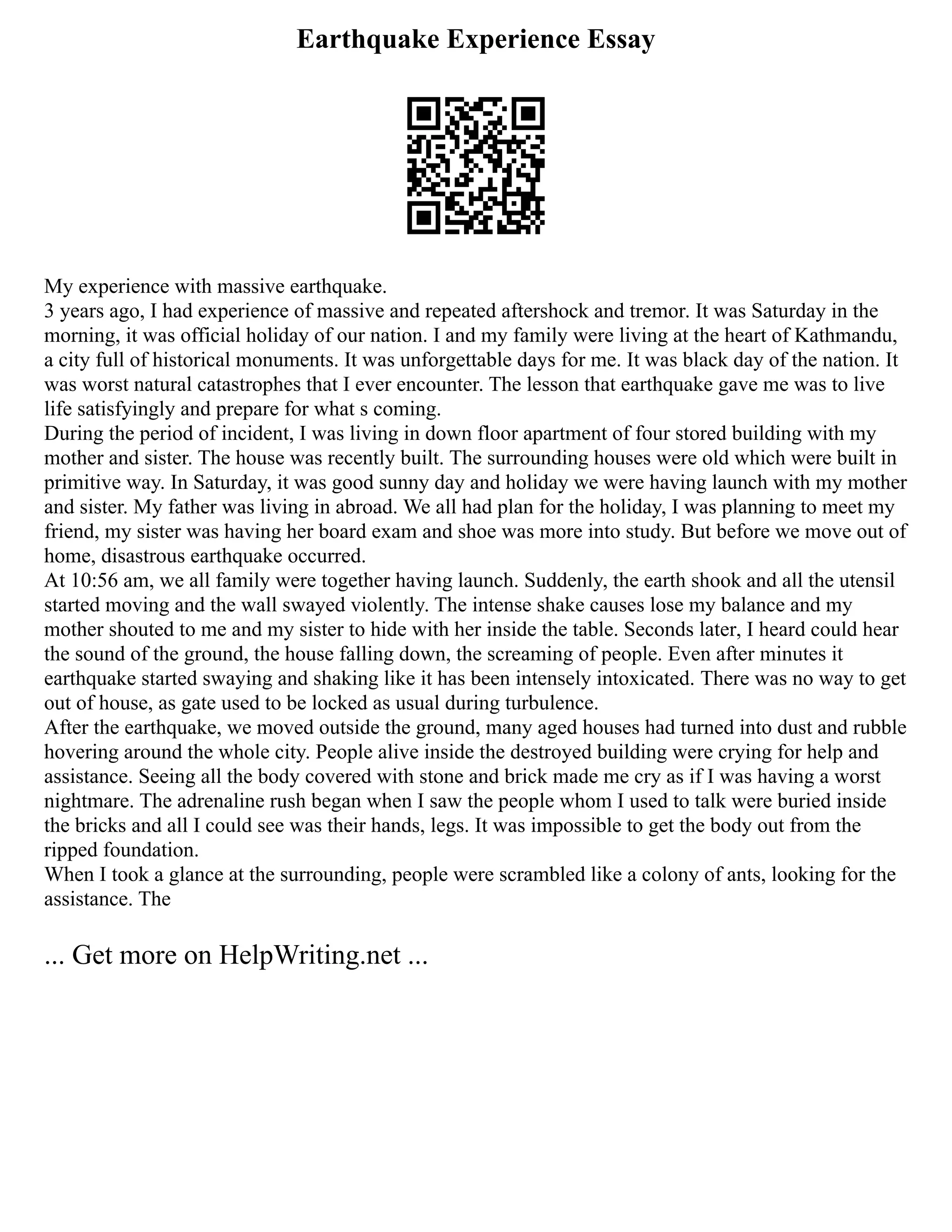 Earthquake Experience Essay
My experience with massive earthquake.
3 years ago, I had experience of massive and repeated aftershock and tremor. It was Saturday in the
morning, it was official holiday of our nation. I and my family were living at the heart of Kathmandu,
a city full of historical monuments. It was unforgettable days for me. It was black day of the nation. It
was worst natural catastrophes that I ever encounter. The lesson that earthquake gave me was to live
life satisfyingly and prepare for what s coming.
During the period of incident, I was living in down floor apartment of four stored building with my
mother and sister. The house was recently built. The surrounding houses were old which were built in
primitive way. In Saturday, it was good sunny day and holiday we were having launch with my mother
and sister. My father was living in abroad. We all had plan for the holiday, I was planning to meet my
friend, my sister was having her board exam and shoe was more into study. But before we move out of
home, disastrous earthquake occurred.
At 10:56 am, we all family were together having launch. Suddenly, the earth shook and all the utensil
started moving and the wall swayed violently. The intense shake causes lose my balance and my
mother shouted to me and my sister to hide with her inside the table. Seconds later, I heard could hear
the sound of the ground, the house falling down, the screaming of people. Even after minutes it
earthquake started swaying and shaking like it has been intensely intoxicated. There was no way to get
out of house, as gate used to be locked as usual during turbulence.
After the earthquake, we moved outside the ground, many aged houses had turned into dust and rubble
hovering around the whole city. People alive inside the destroyed building were crying for help and
assistance. Seeing all the body covered with stone and brick made me cry as if I was having a worst
nightmare. The adrenaline rush began when I saw the people whom I used to talk were buried inside
the bricks and all I could see was their hands, legs. It was impossible to get the body out from the
ripped foundation.
When I took a glance at the surrounding, people were scrambled like a colony of ants, looking for the
assistance. The
... Get more on HelpWriting.net ...
 