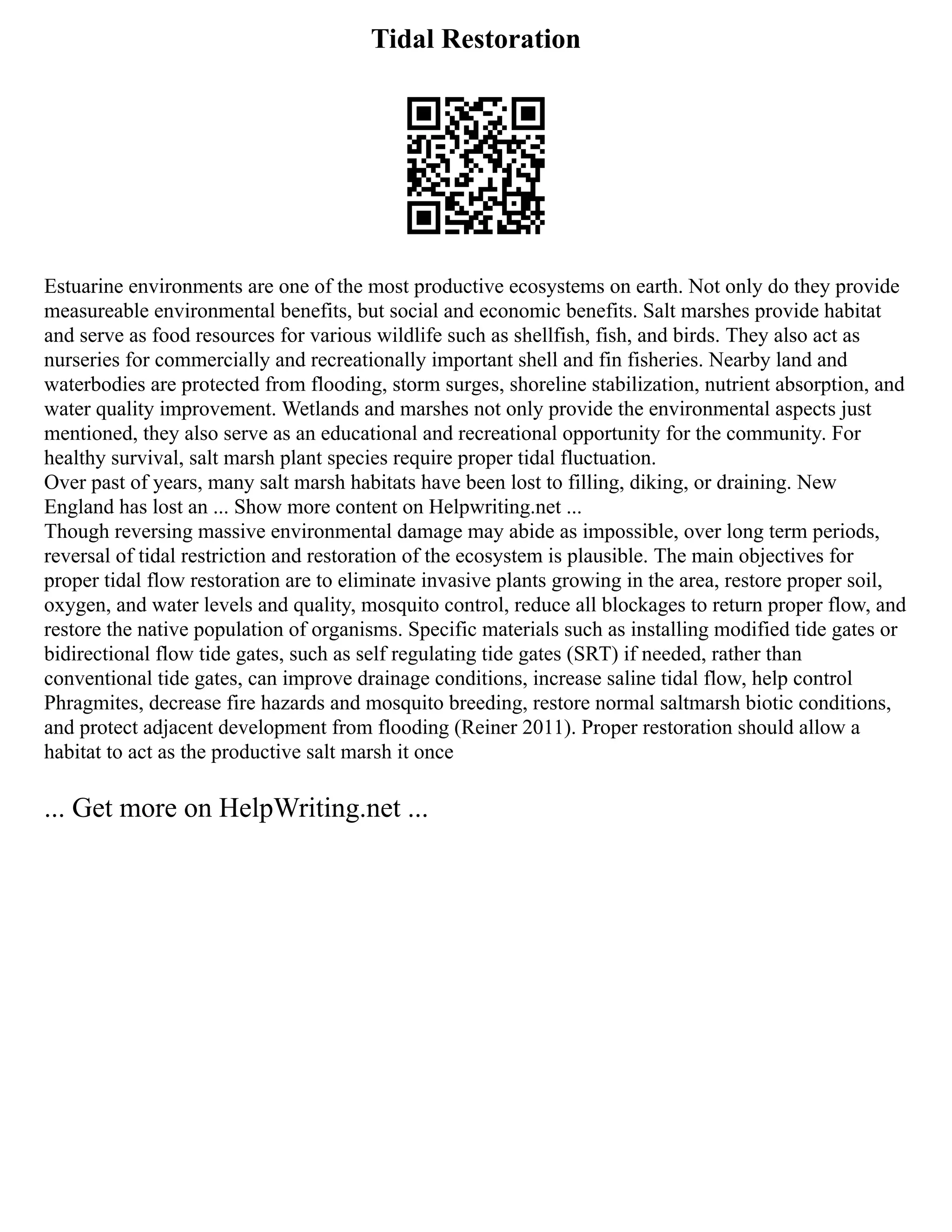 Tidal Restoration
Estuarine environments are one of the most productive ecosystems on earth. Not only do they provide
measureable environmental benefits, but social and economic benefits. Salt marshes provide habitat
and serve as food resources for various wildlife such as shellfish, fish, and birds. They also act as
nurseries for commercially and recreationally important shell and fin fisheries. Nearby land and
waterbodies are protected from flooding, storm surges, shoreline stabilization, nutrient absorption, and
water quality improvement. Wetlands and marshes not only provide the environmental aspects just
mentioned, they also serve as an educational and recreational opportunity for the community. For
healthy survival, salt marsh plant species require proper tidal fluctuation.
Over past of years, many salt marsh habitats have been lost to filling, diking, or draining. New
England has lost an ... Show more content on Helpwriting.net ...
Though reversing massive environmental damage may abide as impossible, over long term periods,
reversal of tidal restriction and restoration of the ecosystem is plausible. The main objectives for
proper tidal flow restoration are to eliminate invasive plants growing in the area, restore proper soil,
oxygen, and water levels and quality, mosquito control, reduce all blockages to return proper flow, and
restore the native population of organisms. Specific materials such as installing modified tide gates or
bidirectional flow tide gates, such as self regulating tide gates (SRT) if needed, rather than
conventional tide gates, can improve drainage conditions, increase saline tidal flow, help control
Phragmites, decrease fire hazards and mosquito breeding, restore normal saltmarsh biotic conditions,
and protect adjacent development from flooding (Reiner 2011). Proper restoration should allow a
habitat to act as the productive salt marsh it once
... Get more on HelpWriting.net ...
 