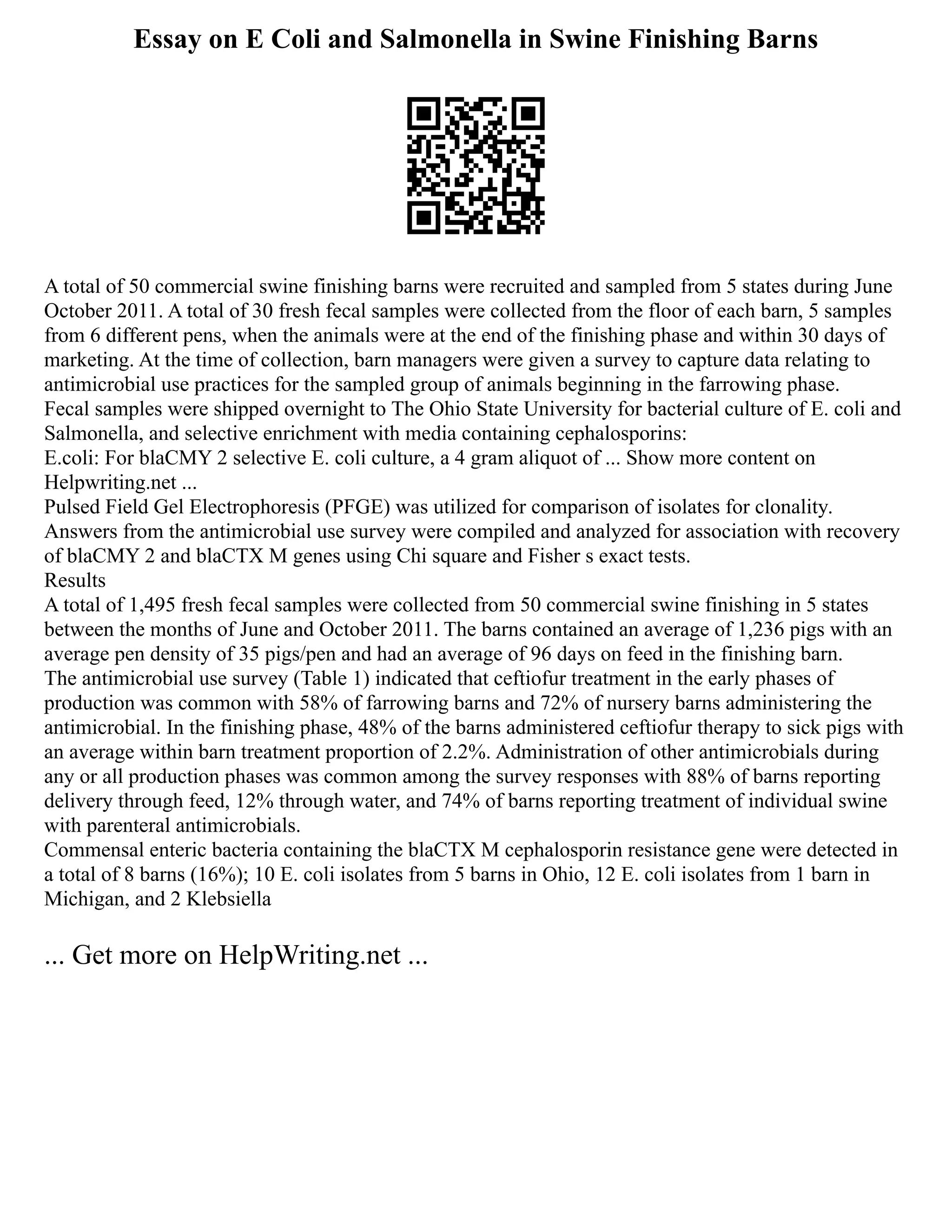 Essay on E Coli and Salmonella in Swine Finishing Barns
A total of 50 commercial swine finishing barns were recruited and sampled from 5 states during June
October 2011. A total of 30 fresh fecal samples were collected from the floor of each barn, 5 samples
from 6 different pens, when the animals were at the end of the finishing phase and within 30 days of
marketing. At the time of collection, barn managers were given a survey to capture data relating to
antimicrobial use practices for the sampled group of animals beginning in the farrowing phase.
Fecal samples were shipped overnight to The Ohio State University for bacterial culture of E. coli and
Salmonella, and selective enrichment with media containing cephalosporins:
E.coli: For blaCMY 2 selective E. coli culture, a 4 gram aliquot of ... Show more content on
Helpwriting.net ...
Pulsed Field Gel Electrophoresis (PFGE) was utilized for comparison of isolates for clonality.
Answers from the antimicrobial use survey were compiled and analyzed for association with recovery
of blaCMY 2 and blaCTX M genes using Chi square and Fisher s exact tests.
Results
A total of 1,495 fresh fecal samples were collected from 50 commercial swine finishing in 5 states
between the months of June and October 2011. The barns contained an average of 1,236 pigs with an
average pen density of 35 pigs/pen and had an average of 96 days on feed in the finishing barn.
The antimicrobial use survey (Table 1) indicated that ceftiofur treatment in the early phases of
production was common with 58% of farrowing barns and 72% of nursery barns administering the
antimicrobial. In the finishing phase, 48% of the barns administered ceftiofur therapy to sick pigs with
an average within barn treatment proportion of 2.2%. Administration of other antimicrobials during
any or all production phases was common among the survey responses with 88% of barns reporting
delivery through feed, 12% through water, and 74% of barns reporting treatment of individual swine
with parenteral antimicrobials.
Commensal enteric bacteria containing the blaCTX M cephalosporin resistance gene were detected in
a total of 8 barns (16%); 10 E. coli isolates from 5 barns in Ohio, 12 E. coli isolates from 1 barn in
Michigan, and 2 Klebsiella
... Get more on HelpWriting.net ...
 