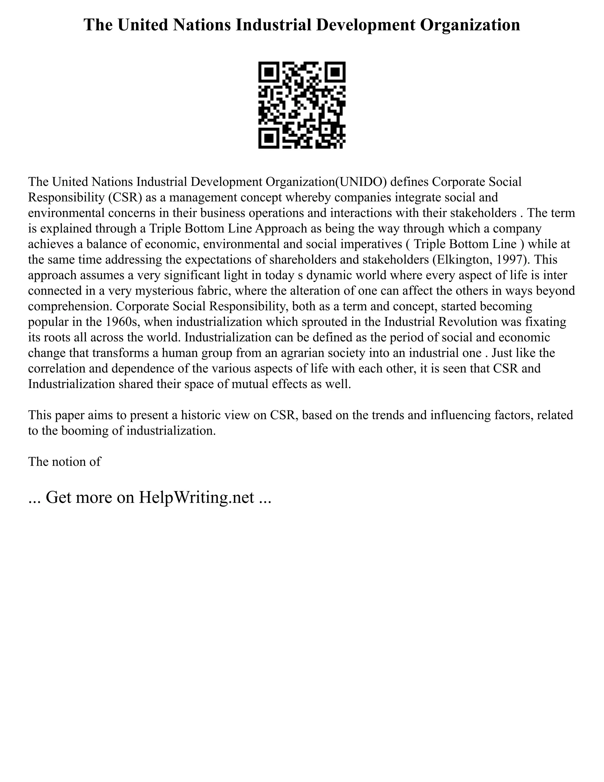 The United Nations Industrial Development Organization
The United Nations Industrial Development Organization(UNIDO) defines Corporate Social
Responsibility (CSR) as a management concept whereby companies integrate social and
environmental concerns in their business operations and interactions with their stakeholders . The term
is explained through a Triple Bottom Line Approach as being the way through which a company
achieves a balance of economic, environmental and social imperatives ( Triple Bottom Line ) while at
the same time addressing the expectations of shareholders and stakeholders (Elkington, 1997). This
approach assumes a very significant light in today s dynamic world where every aspect of life is inter
connected in a very mysterious fabric, where the alteration of one can affect the others in ways beyond
comprehension. Corporate Social Responsibility, both as a term and concept, started becoming
popular in the 1960s, when industrialization which sprouted in the Industrial Revolution was fixating
its roots all across the world. Industrialization can be defined as the period of social and economic
change that transforms a human group from an agrarian society into an industrial one . Just like the
correlation and dependence of the various aspects of life with each other, it is seen that CSR and
Industrialization shared their space of mutual effects as well.
This paper aims to present a historic view on CSR, based on the trends and influencing factors, related
to the booming of industrialization.
The notion of
... Get more on HelpWriting.net ...
 