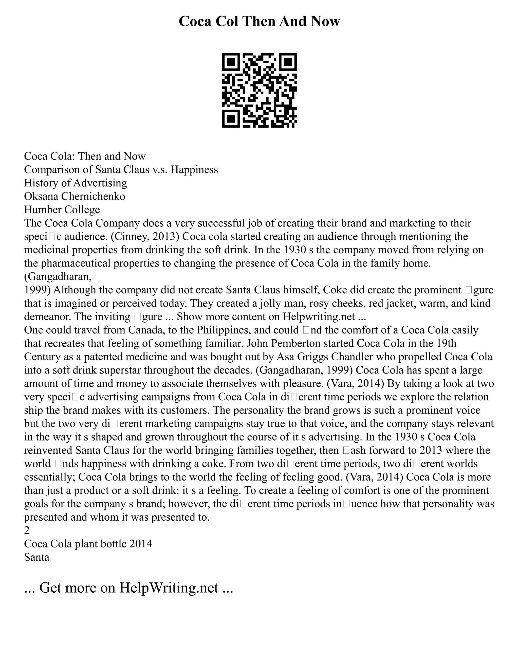 Coca Col Then And Now
Coca Cola: Then and Now
Comparison of Santa Claus v.s. Happiness
History of Advertising
Oksana Chernichenko
Humber College
The Coca Cola Company does a very successful job of creating their brand and marketing to their
specic audience. (Cinney, 2013) Coca cola started creating an audience through mentioning the
medicinal properties from drinking the soft drink. In the 1930 s the company moved from relying on
the pharmaceutical properties to changing the presence of Coca Cola in the family home.
(Gangadharan,
1999) Although the company did not create Santa Claus himself, Coke did create the prominent gure
that is imagined or perceived today. They created a jolly man, rosy cheeks, red jacket, warm, and kind
demeanor. The inviting gure ... Show more content on Helpwriting.net ...
One could travel from Canada, to the Philippines, and could nd the comfort of a Coca Cola easily
that recreates that feeling of something familiar. John Pemberton started Coca Cola in the 19th
Century as a patented medicine and was bought out by Asa Griggs Chandler who propelled Coca Cola
into a soft drink superstar throughout the decades. (Gangadharan, 1999) Coca Cola has spent a large
amount of time and money to associate themselves with pleasure. (Vara, 2014) By taking a look at two
very specic advertising campaigns from Coca Cola in dierent time periods we explore the relation
ship the brand makes with its customers. The personality the brand grows is such a prominent voice
but the two very dierent marketing campaigns stay true to that voice, and the company stays relevant
in the way it s shaped and grown throughout the course of it s advertising. In the 1930 s Coca Cola
reinvented Santa Claus for the world bringing families together, then ash forward to 2013 where the
world nds happiness with drinking a coke. From two dierent time periods, two dierent worlds
essentially; Coca Cola brings to the world the feeling of feeling good. (Vara, 2014) Coca Cola is more
than just a product or a soft drink: it s a feeling. To create a feeling of comfort is one of the prominent
goals for the company s brand; however, the dierent time periods inuence how that personality was
presented and whom it was presented to.
2
Coca Cola plant bottle 2014
Santa
... Get more on HelpWriting.net ...
 