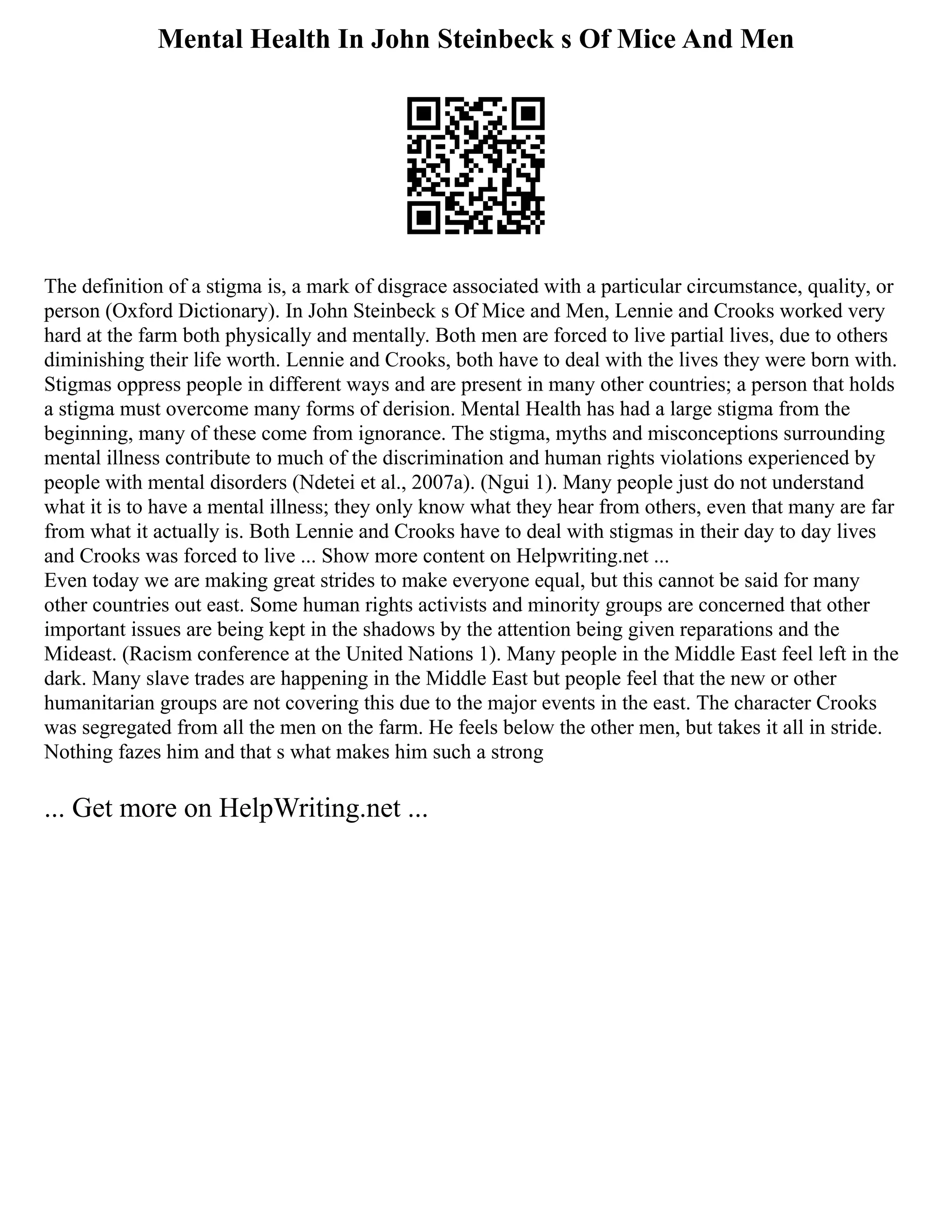 Mental Health In John Steinbeck s Of Mice And Men
The definition of a stigma is, a mark of disgrace associated with a particular circumstance, quality, or
person (Oxford Dictionary). In John Steinbeck s Of Mice and Men, Lennie and Crooks worked very
hard at the farm both physically and mentally. Both men are forced to live partial lives, due to others
diminishing their life worth. Lennie and Crooks, both have to deal with the lives they were born with.
Stigmas oppress people in different ways and are present in many other countries; a person that holds
a stigma must overcome many forms of derision. Mental Health has had a large stigma from the
beginning, many of these come from ignorance. The stigma, myths and misconceptions surrounding
mental illness contribute to much of the discrimination and human rights violations experienced by
people with mental disorders (Ndetei et al., 2007a). (Ngui 1). Many people just do not understand
what it is to have a mental illness; they only know what they hear from others, even that many are far
from what it actually is. Both Lennie and Crooks have to deal with stigmas in their day to day lives
and Crooks was forced to live ... Show more content on Helpwriting.net ...
Even today we are making great strides to make everyone equal, but this cannot be said for many
other countries out east. Some human rights activists and minority groups are concerned that other
important issues are being kept in the shadows by the attention being given reparations and the
Mideast. (Racism conference at the United Nations 1). Many people in the Middle East feel left in the
dark. Many slave trades are happening in the Middle East but people feel that the new or other
humanitarian groups are not covering this due to the major events in the east. The character Crooks
was segregated from all the men on the farm. He feels below the other men, but takes it all in stride.
Nothing fazes him and that s what makes him such a strong
... Get more on HelpWriting.net ...
 