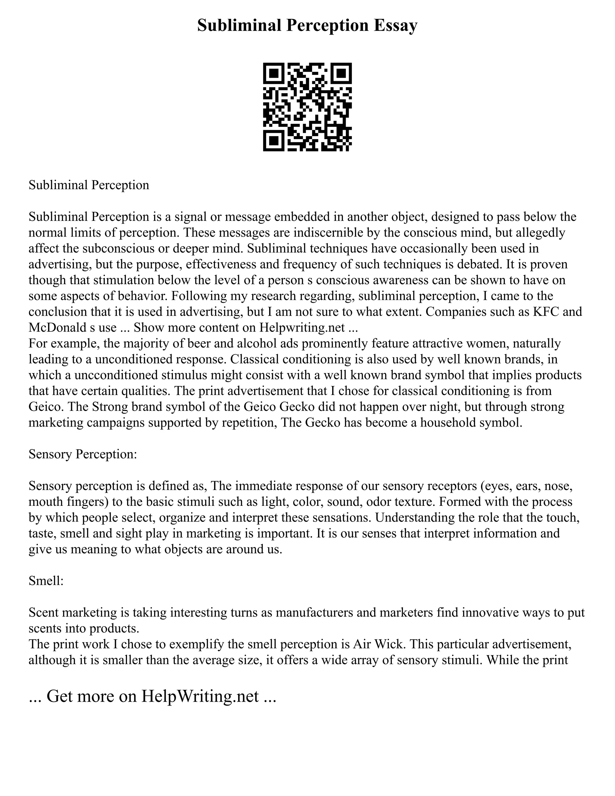 Subliminal Perception Essay
Subliminal Perception
Subliminal Perception is a signal or message embedded in another object, designed to pass below the
normal limits of perception. These messages are indiscernible by the conscious mind, but allegedly
affect the subconscious or deeper mind. Subliminal techniques have occasionally been used in
advertising, but the purpose, effectiveness and frequency of such techniques is debated. It is proven
though that stimulation below the level of a person s conscious awareness can be shown to have on
some aspects of behavior. Following my research regarding, subliminal perception, I came to the
conclusion that it is used in advertising, but I am not sure to what extent. Companies such as KFC and
McDonald s use ... Show more content on Helpwriting.net ...
For example, the majority of beer and alcohol ads prominently feature attractive women, naturally
leading to a unconditioned response. Classical conditioning is also used by well known brands, in
which a uncconditioned stimulus might consist with a well known brand symbol that implies products
that have certain qualities. The print advertisement that I chose for classical conditioning is from
Geico. The Strong brand symbol of the Geico Gecko did not happen over night, but through strong
marketing campaigns supported by repetition, The Gecko has become a household symbol.
Sensory Perception:
Sensory perception is defined as, The immediate response of our sensory receptors (eyes, ears, nose,
mouth fingers) to the basic stimuli such as light, color, sound, odor texture. Formed with the process
by which people select, organize and interpret these sensations. Understanding the role that the touch,
taste, smell and sight play in marketing is important. It is our senses that interpret information and
give us meaning to what objects are around us.
Smell:
Scent marketing is taking interesting turns as manufacturers and marketers find innovative ways to put
scents into products.
The print work I chose to exemplify the smell perception is Air Wick. This particular advertisement,
although it is smaller than the average size, it offers a wide array of sensory stimuli. While the print
... Get more on HelpWriting.net ...
 