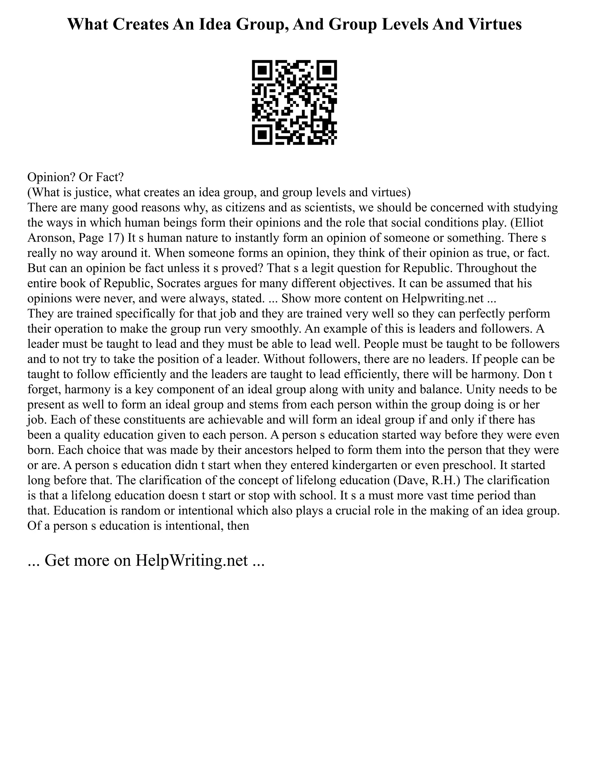 What Creates An Idea Group, And Group Levels And Virtues
Opinion? Or Fact?
(What is justice, what creates an idea group, and group levels and virtues)
There are many good reasons why, as citizens and as scientists, we should be concerned with studying
the ways in which human beings form their opinions and the role that social conditions play. (Elliot
Aronson, Page 17) It s human nature to instantly form an opinion of someone or something. There s
really no way around it. When someone forms an opinion, they think of their opinion as true, or fact.
But can an opinion be fact unless it s proved? That s a legit question for Republic. Throughout the
entire book of Republic, Socrates argues for many different objectives. It can be assumed that his
opinions were never, and were always, stated. ... Show more content on Helpwriting.net ...
They are trained specifically for that job and they are trained very well so they can perfectly perform
their operation to make the group run very smoothly. An example of this is leaders and followers. A
leader must be taught to lead and they must be able to lead well. People must be taught to be followers
and to not try to take the position of a leader. Without followers, there are no leaders. If people can be
taught to follow efficiently and the leaders are taught to lead efficiently, there will be harmony. Don t
forget, harmony is a key component of an ideal group along with unity and balance. Unity needs to be
present as well to form an ideal group and stems from each person within the group doing is or her
job. Each of these constituents are achievable and will form an ideal group if and only if there has
been a quality education given to each person. A person s education started way before they were even
born. Each choice that was made by their ancestors helped to form them into the person that they were
or are. A person s education didn t start when they entered kindergarten or even preschool. It started
long before that. The clarification of the concept of lifelong education (Dave, R.H.) The clarification
is that a lifelong education doesn t start or stop with school. It s a must more vast time period than
that. Education is random or intentional which also plays a crucial role in the making of an idea group.
Of a person s education is intentional, then
... Get more on HelpWriting.net ...
 