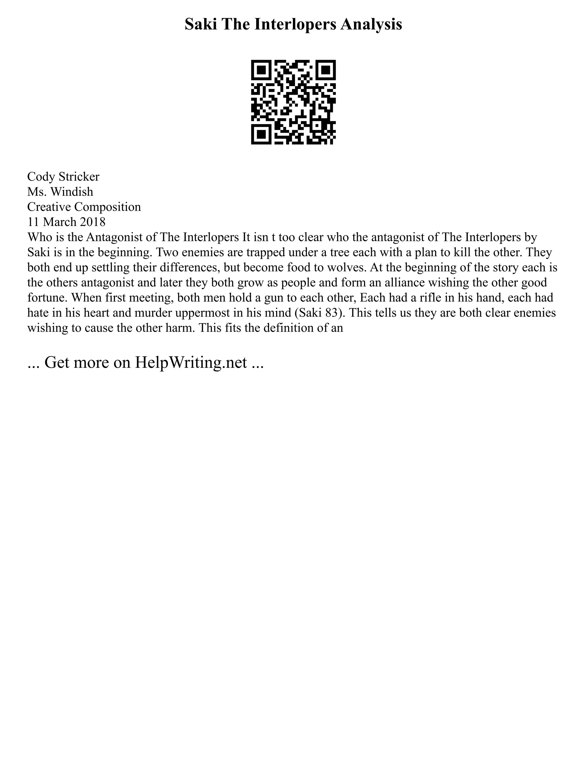 Saki The Interlopers Analysis
Cody Stricker
Ms. Windish
Creative Composition
11 March 2018
Who is the Antagonist of The Interlopers It isn t too clear who the antagonist of The Interlopers by
Saki is in the beginning. Two enemies are trapped under a tree each with a plan to kill the other. They
both end up settling their differences, but become food to wolves. At the beginning of the story each is
the others antagonist and later they both grow as people and form an alliance wishing the other good
fortune. When first meeting, both men hold a gun to each other, Each had a rifle in his hand, each had
hate in his heart and murder uppermost in his mind (Saki 83). This tells us they are both clear enemies
wishing to cause the other harm. This fits the definition of an
... Get more on HelpWriting.net ...
 