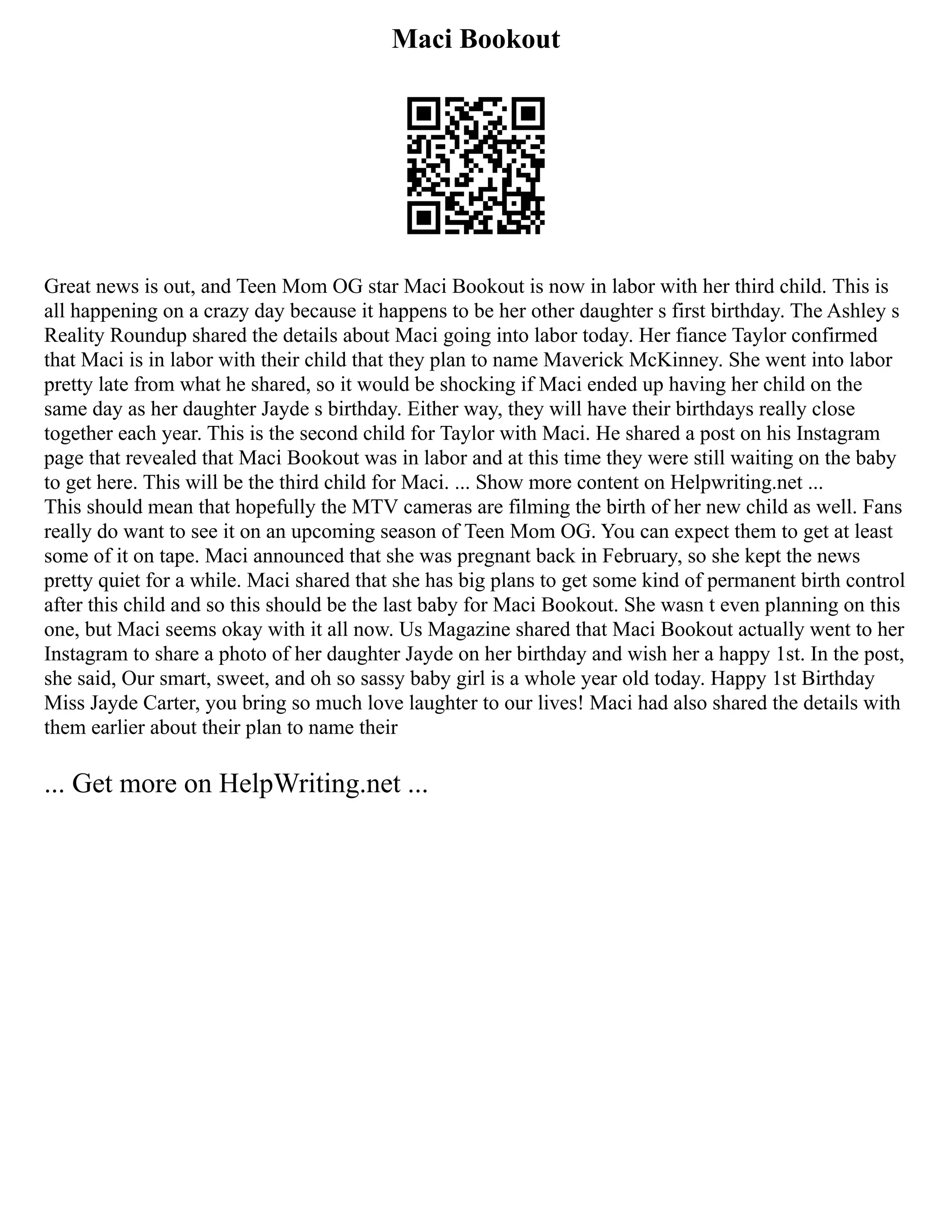 Maci Bookout
Great news is out, and Teen Mom OG star Maci Bookout is now in labor with her third child. This is
all happening on a crazy day because it happens to be her other daughter s first birthday. The Ashley s
Reality Roundup shared the details about Maci going into labor today. Her fiance Taylor confirmed
that Maci is in labor with their child that they plan to name Maverick McKinney. She went into labor
pretty late from what he shared, so it would be shocking if Maci ended up having her child on the
same day as her daughter Jayde s birthday. Either way, they will have their birthdays really close
together each year. This is the second child for Taylor with Maci. He shared a post on his Instagram
page that revealed that Maci Bookout was in labor and at this time they were still waiting on the baby
to get here. This will be the third child for Maci. ... Show more content on Helpwriting.net ...
This should mean that hopefully the MTV cameras are filming the birth of her new child as well. Fans
really do want to see it on an upcoming season of Teen Mom OG. You can expect them to get at least
some of it on tape. Maci announced that she was pregnant back in February, so she kept the news
pretty quiet for a while. Maci shared that she has big plans to get some kind of permanent birth control
after this child and so this should be the last baby for Maci Bookout. She wasn t even planning on this
one, but Maci seems okay with it all now. Us Magazine shared that Maci Bookout actually went to her
Instagram to share a photo of her daughter Jayde on her birthday and wish her a happy 1st. In the post,
she said, Our smart, sweet, and oh so sassy baby girl is a whole year old today. Happy 1st Birthday
Miss Jayde Carter, you bring so much love laughter to our lives! Maci had also shared the details with
them earlier about their plan to name their
... Get more on HelpWriting.net ...
 