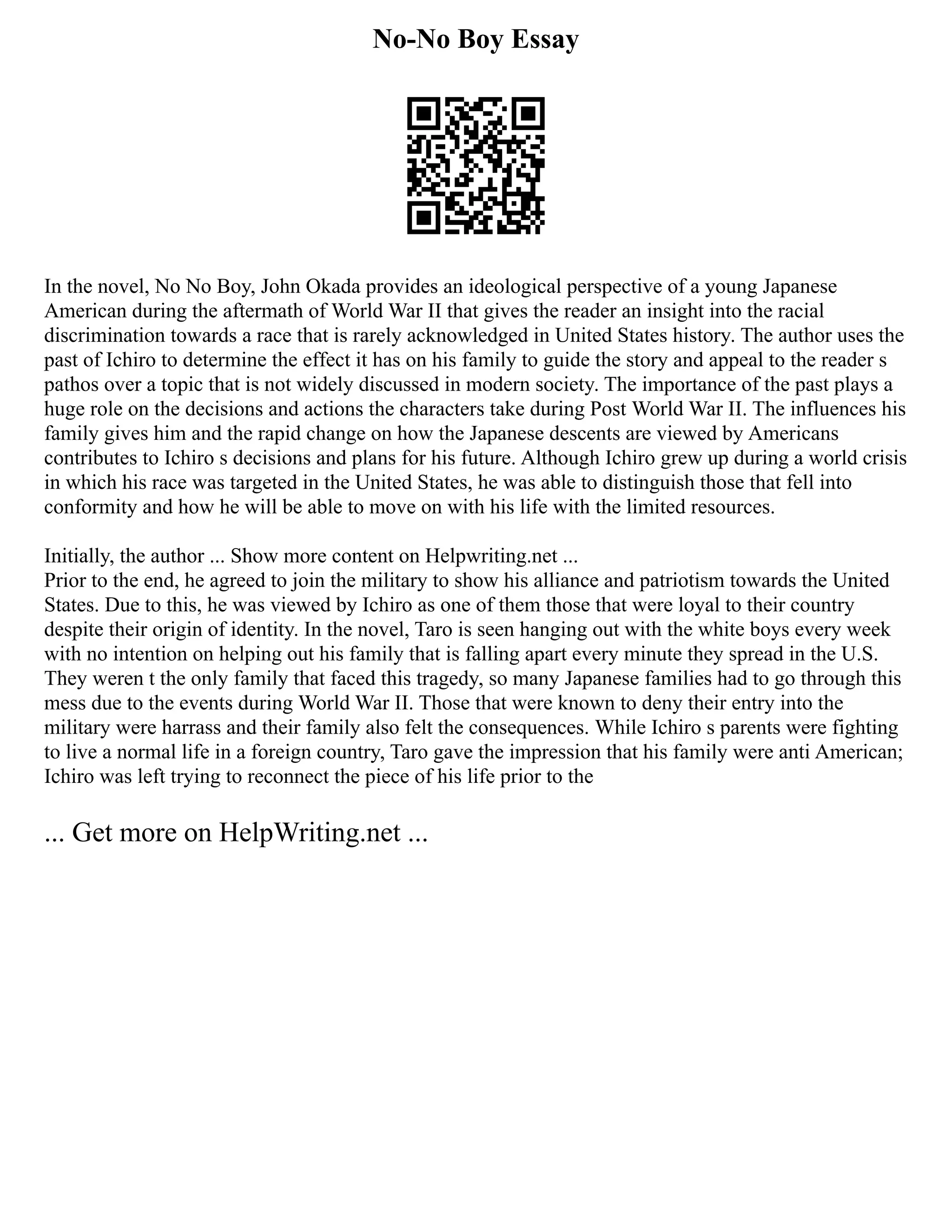 No-No Boy Essay
In the novel, No No Boy, John Okada provides an ideological perspective of a young Japanese
American during the aftermath of World War II that gives the reader an insight into the racial
discrimination towards a race that is rarely acknowledged in United States history. The author uses the
past of Ichiro to determine the effect it has on his family to guide the story and appeal to the reader s
pathos over a topic that is not widely discussed in modern society. The importance of the past plays a
huge role on the decisions and actions the characters take during Post World War II. The influences his
family gives him and the rapid change on how the Japanese descents are viewed by Americans
contributes to Ichiro s decisions and plans for his future. Although Ichiro grew up during a world crisis
in which his race was targeted in the United States, he was able to distinguish those that fell into
conformity and how he will be able to move on with his life with the limited resources.
Initially, the author ... Show more content on Helpwriting.net ...
Prior to the end, he agreed to join the military to show his alliance and patriotism towards the United
States. Due to this, he was viewed by Ichiro as one of them those that were loyal to their country
despite their origin of identity. In the novel, Taro is seen hanging out with the white boys every week
with no intention on helping out his family that is falling apart every minute they spread in the U.S.
They weren t the only family that faced this tragedy, so many Japanese families had to go through this
mess due to the events during World War II. Those that were known to deny their entry into the
military were harrass and their family also felt the consequences. While Ichiro s parents were fighting
to live a normal life in a foreign country, Taro gave the impression that his family were anti American;
Ichiro was left trying to reconnect the piece of his life prior to the
... Get more on HelpWriting.net ...
 