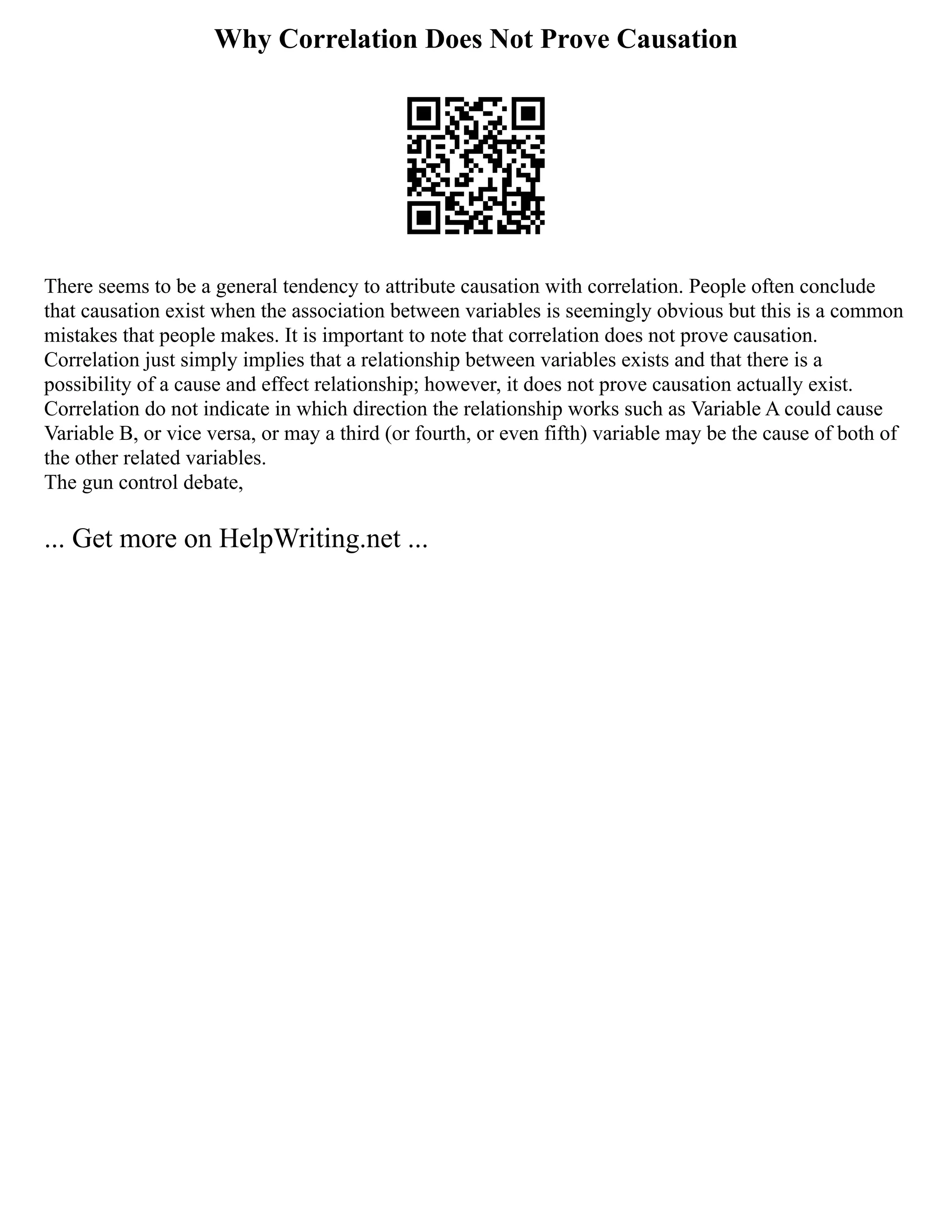 Why Correlation Does Not Prove Causation
There seems to be a general tendency to attribute causation with correlation. People often conclude
that causation exist when the association between variables is seemingly obvious but this is a common
mistakes that people makes. It is important to note that correlation does not prove causation.
Correlation just simply implies that a relationship between variables exists and that there is a
possibility of a cause and effect relationship; however, it does not prove causation actually exist.
Correlation do not indicate in which direction the relationship works such as Variable A could cause
Variable B, or vice versa, or may a third (or fourth, or even fifth) variable may be the cause of both of
the other related variables.
The gun control debate,
... Get more on HelpWriting.net ...
 