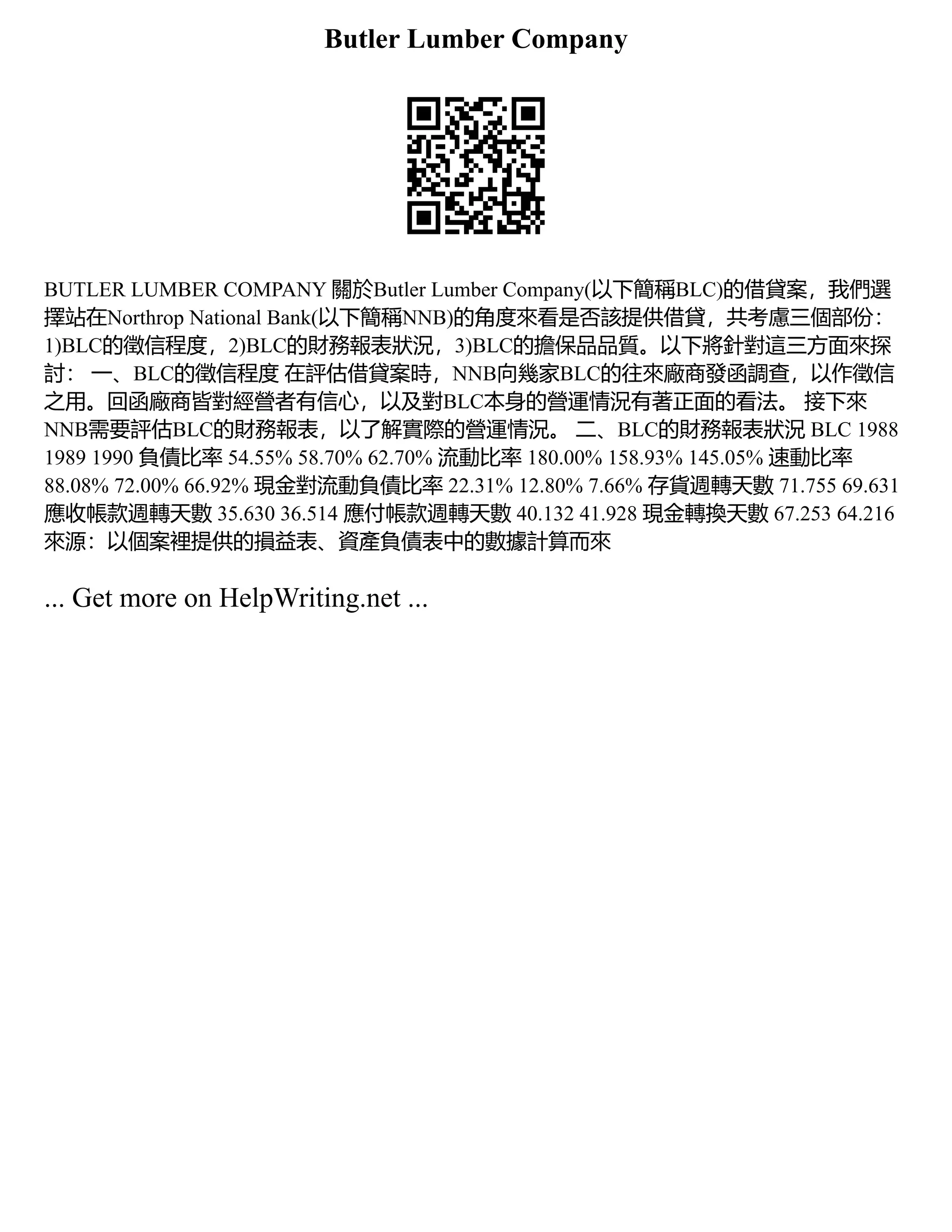 Butler Lumber Company
BUTLER LUMBER COMPANY 關於Butler Lumber Company(以下簡稱BLC)的借貸案，我們選
擇站在Northrop National Bank(以下簡稱NNB)的角度來看是否該提供借貸，共考慮三個部份：
1)BLC的徵信程度，2)BLC的財務報表狀況，3)BLC的擔保品品質。以下將針對這三方面來探
討： 一、BLC的徵信程度 在評估借貸案時，NNB向幾家BLC的往來廠商發函調查，以作徵信
之用。回函廠商皆對經營者有信心，以及對BLC本身的營運情況有著正面的看法。 接下來
NNB需要評估BLC的財務報表，以了解實際的營運情況。 二、BLC的財務報表狀況 BLC 1988
1989 1990 負債比率 54.55% 58.70% 62.70% 流動比率 180.00% 158.93% 145.05% 速動比率
88.08% 72.00% 66.92% 現金對流動負債比率 22.31% 12.80% 7.66% 存貨週轉天數 71.755 69.631
應收帳款週轉天數 35.630 36.514 應付帳款週轉天數 40.132 41.928 現金轉換天數 67.253 64.216
來源：以個案裡提供的損益表、資產負債表中的數據計算而來
... Get more on HelpWriting.net ...
 