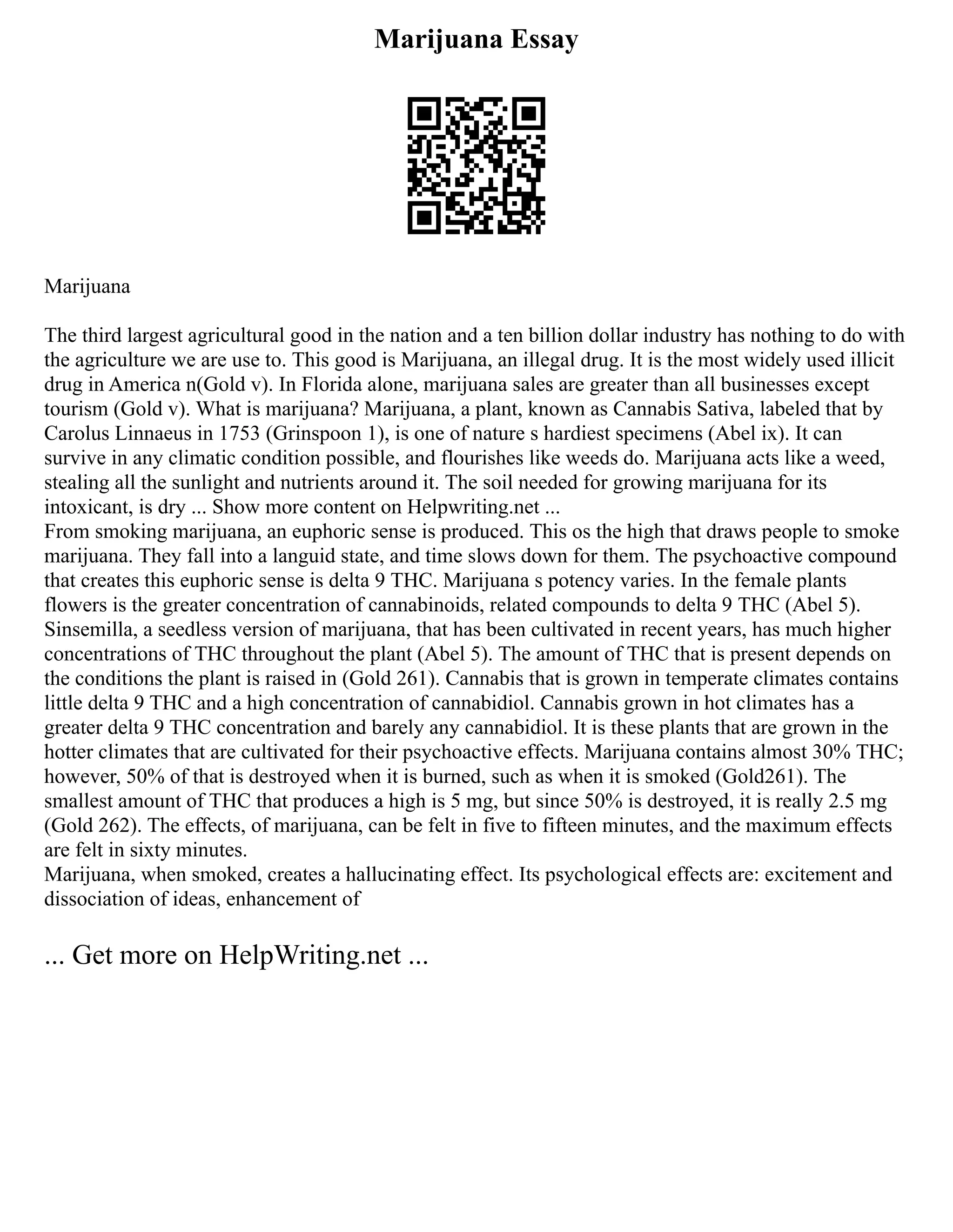 Marijuana Essay
Marijuana
The third largest agricultural good in the nation and a ten billion dollar industry has nothing to do with
the agriculture we are use to. This good is Marijuana, an illegal drug. It is the most widely used illicit
drug in America n(Gold v). In Florida alone, marijuana sales are greater than all businesses except
tourism (Gold v). What is marijuana? Marijuana, a plant, known as Cannabis Sativa, labeled that by
Carolus Linnaeus in 1753 (Grinspoon 1), is one of nature s hardiest specimens (Abel ix). It can
survive in any climatic condition possible, and flourishes like weeds do. Marijuana acts like a weed,
stealing all the sunlight and nutrients around it. The soil needed for growing marijuana for its
intoxicant, is dry ... Show more content on Helpwriting.net ...
From smoking marijuana, an euphoric sense is produced. This os the high that draws people to smoke
marijuana. They fall into a languid state, and time slows down for them. The psychoactive compound
that creates this euphoric sense is delta 9 THC. Marijuana s potency varies. In the female plants
flowers is the greater concentration of cannabinoids, related compounds to delta 9 THC (Abel 5).
Sinsemilla, a seedless version of marijuana, that has been cultivated in recent years, has much higher
concentrations of THC throughout the plant (Abel 5). The amount of THC that is present depends on
the conditions the plant is raised in (Gold 261). Cannabis that is grown in temperate climates contains
little delta 9 THC and a high concentration of cannabidiol. Cannabis grown in hot climates has a
greater delta 9 THC concentration and barely any cannabidiol. It is these plants that are grown in the
hotter climates that are cultivated for their psychoactive effects. Marijuana contains almost 30% THC;
however, 50% of that is destroyed when it is burned, such as when it is smoked (Gold261). The
smallest amount of THC that produces a high is 5 mg, but since 50% is destroyed, it is really 2.5 mg
(Gold 262). The effects, of marijuana, can be felt in five to fifteen minutes, and the maximum effects
are felt in sixty minutes.
Marijuana, when smoked, creates a hallucinating effect. Its psychological effects are: excitement and
dissociation of ideas, enhancement of
... Get more on HelpWriting.net ...
 