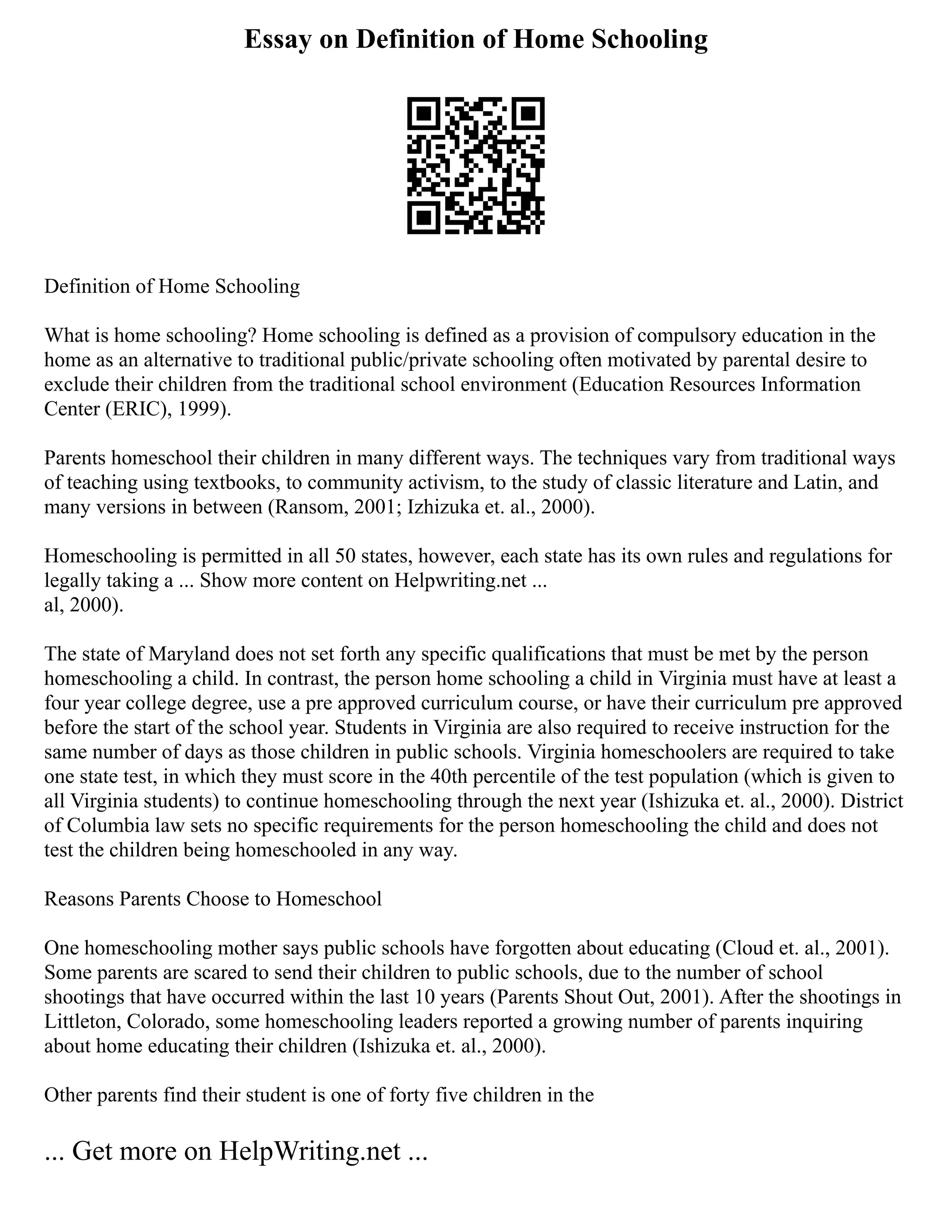 Essay on Definition of Home Schooling
Definition of Home Schooling
What is home schooling? Home schooling is defined as a provision of compulsory education in the
home as an alternative to traditional public/private schooling often motivated by parental desire to
exclude their children from the traditional school environment (Education Resources Information
Center (ERIC), 1999).
Parents homeschool their children in many different ways. The techniques vary from traditional ways
of teaching using textbooks, to community activism, to the study of classic literature and Latin, and
many versions in between (Ransom, 2001; Izhizuka et. al., 2000).
Homeschooling is permitted in all 50 states, however, each state has its own rules and regulations for
legally taking a ... Show more content on Helpwriting.net ...
al, 2000).
The state of Maryland does not set forth any specific qualifications that must be met by the person
homeschooling a child. In contrast, the person home schooling a child in Virginia must have at least a
four year college degree, use a pre approved curriculum course, or have their curriculum pre approved
before the start of the school year. Students in Virginia are also required to receive instruction for the
same number of days as those children in public schools. Virginia homeschoolers are required to take
one state test, in which they must score in the 40th percentile of the test population (which is given to
all Virginia students) to continue homeschooling through the next year (Ishizuka et. al., 2000). District
of Columbia law sets no specific requirements for the person homeschooling the child and does not
test the children being homeschooled in any way.
Reasons Parents Choose to Homeschool
One homeschooling mother says public schools have forgotten about educating (Cloud et. al., 2001).
Some parents are scared to send their children to public schools, due to the number of school
shootings that have occurred within the last 10 years (Parents Shout Out, 2001). After the shootings in
Littleton, Colorado, some homeschooling leaders reported a growing number of parents inquiring
about home educating their children (Ishizuka et. al., 2000).
Other parents find their student is one of forty five children in the
... Get more on HelpWriting.net ...
 