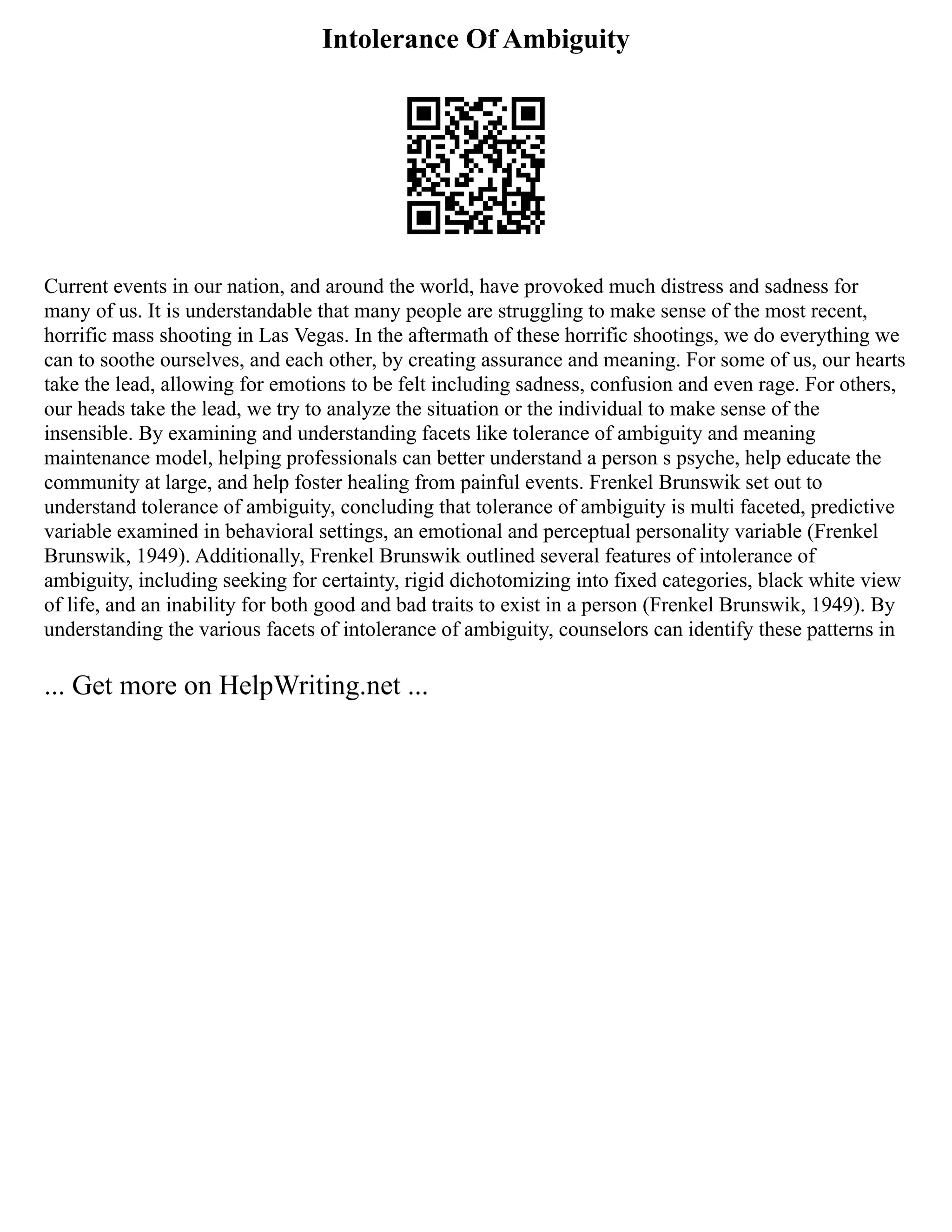 Intolerance Of Ambiguity
Current events in our nation, and around the world, have provoked much distress and sadness for
many of us. It is understandable that many people are struggling to make sense of the most recent,
horrific mass shooting in Las Vegas. In the aftermath of these horrific shootings, we do everything we
can to soothe ourselves, and each other, by creating assurance and meaning. For some of us, our hearts
take the lead, allowing for emotions to be felt including sadness, confusion and even rage. For others,
our heads take the lead, we try to analyze the situation or the individual to make sense of the
insensible. By examining and understanding facets like tolerance of ambiguity and meaning
maintenance model, helping professionals can better understand a person s psyche, help educate the
community at large, and help foster healing from painful events. Frenkel Brunswik set out to
understand tolerance of ambiguity, concluding that tolerance of ambiguity is multi faceted, predictive
variable examined in behavioral settings, an emotional and perceptual personality variable (Frenkel
Brunswik, 1949). Additionally, Frenkel Brunswik outlined several features of intolerance of
ambiguity, including seeking for certainty, rigid dichotomizing into fixed categories, black white view
of life, and an inability for both good and bad traits to exist in a person (Frenkel Brunswik, 1949). By
understanding the various facets of intolerance of ambiguity, counselors can identify these patterns in
... Get more on HelpWriting.net ...
 