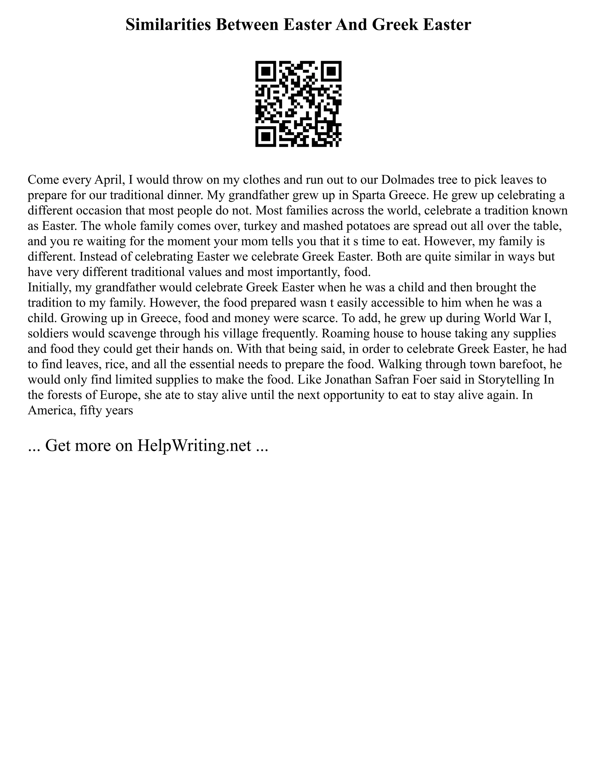 Similarities Between Easter And Greek Easter
Come every April, I would throw on my clothes and run out to our Dolmades tree to pick leaves to
prepare for our traditional dinner. My grandfather grew up in Sparta Greece. He grew up celebrating a
different occasion that most people do not. Most families across the world, celebrate a tradition known
as Easter. The whole family comes over, turkey and mashed potatoes are spread out all over the table,
and you re waiting for the moment your mom tells you that it s time to eat. However, my family is
different. Instead of celebrating Easter we celebrate Greek Easter. Both are quite similar in ways but
have very different traditional values and most importantly, food.
Initially, my grandfather would celebrate Greek Easter when he was a child and then brought the
tradition to my family. However, the food prepared wasn t easily accessible to him when he was a
child. Growing up in Greece, food and money were scarce. To add, he grew up during World War I,
soldiers would scavenge through his village frequently. Roaming house to house taking any supplies
and food they could get their hands on. With that being said, in order to celebrate Greek Easter, he had
to find leaves, rice, and all the essential needs to prepare the food. Walking through town barefoot, he
would only find limited supplies to make the food. Like Jonathan Safran Foer said in Storytelling In
the forests of Europe, she ate to stay alive until the next opportunity to eat to stay alive again. In
America, fifty years
... Get more on HelpWriting.net ...
 