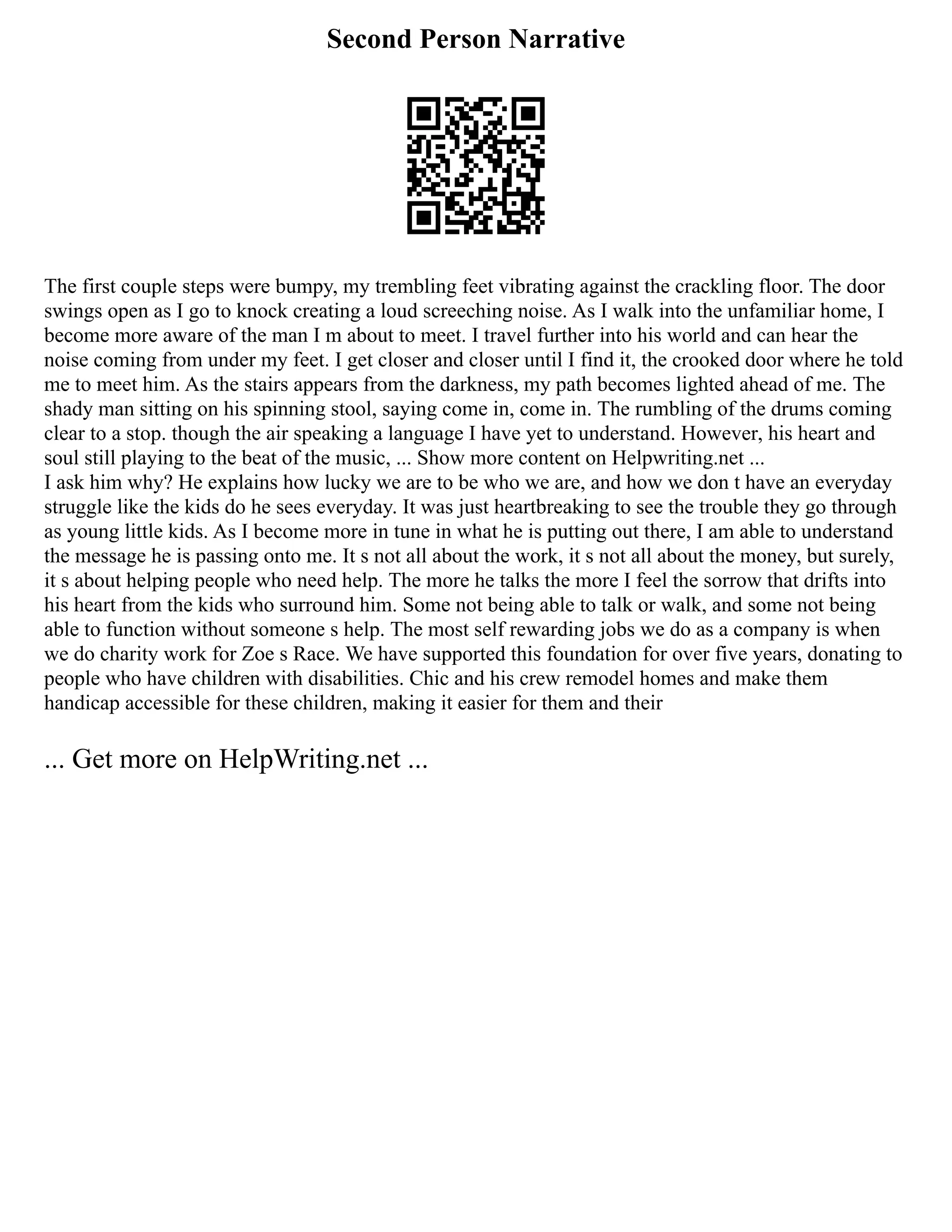 Second Person Narrative
The first couple steps were bumpy, my trembling feet vibrating against the crackling floor. The door
swings open as I go to knock creating a loud screeching noise. As I walk into the unfamiliar home, I
become more aware of the man I m about to meet. I travel further into his world and can hear the
noise coming from under my feet. I get closer and closer until I find it, the crooked door where he told
me to meet him. As the stairs appears from the darkness, my path becomes lighted ahead of me. The
shady man sitting on his spinning stool, saying come in, come in. The rumbling of the drums coming
clear to a stop. though the air speaking a language I have yet to understand. However, his heart and
soul still playing to the beat of the music, ... Show more content on Helpwriting.net ...
I ask him why? He explains how lucky we are to be who we are, and how we don t have an everyday
struggle like the kids do he sees everyday. It was just heartbreaking to see the trouble they go through
as young little kids. As I become more in tune in what he is putting out there, I am able to understand
the message he is passing onto me. It s not all about the work, it s not all about the money, but surely,
it s about helping people who need help. The more he talks the more I feel the sorrow that drifts into
his heart from the kids who surround him. Some not being able to talk or walk, and some not being
able to function without someone s help. The most self rewarding jobs we do as a company is when
we do charity work for Zoe s Race. We have supported this foundation for over five years, donating to
people who have children with disabilities. Chic and his crew remodel homes and make them
handicap accessible for these children, making it easier for them and their
... Get more on HelpWriting.net ...
 