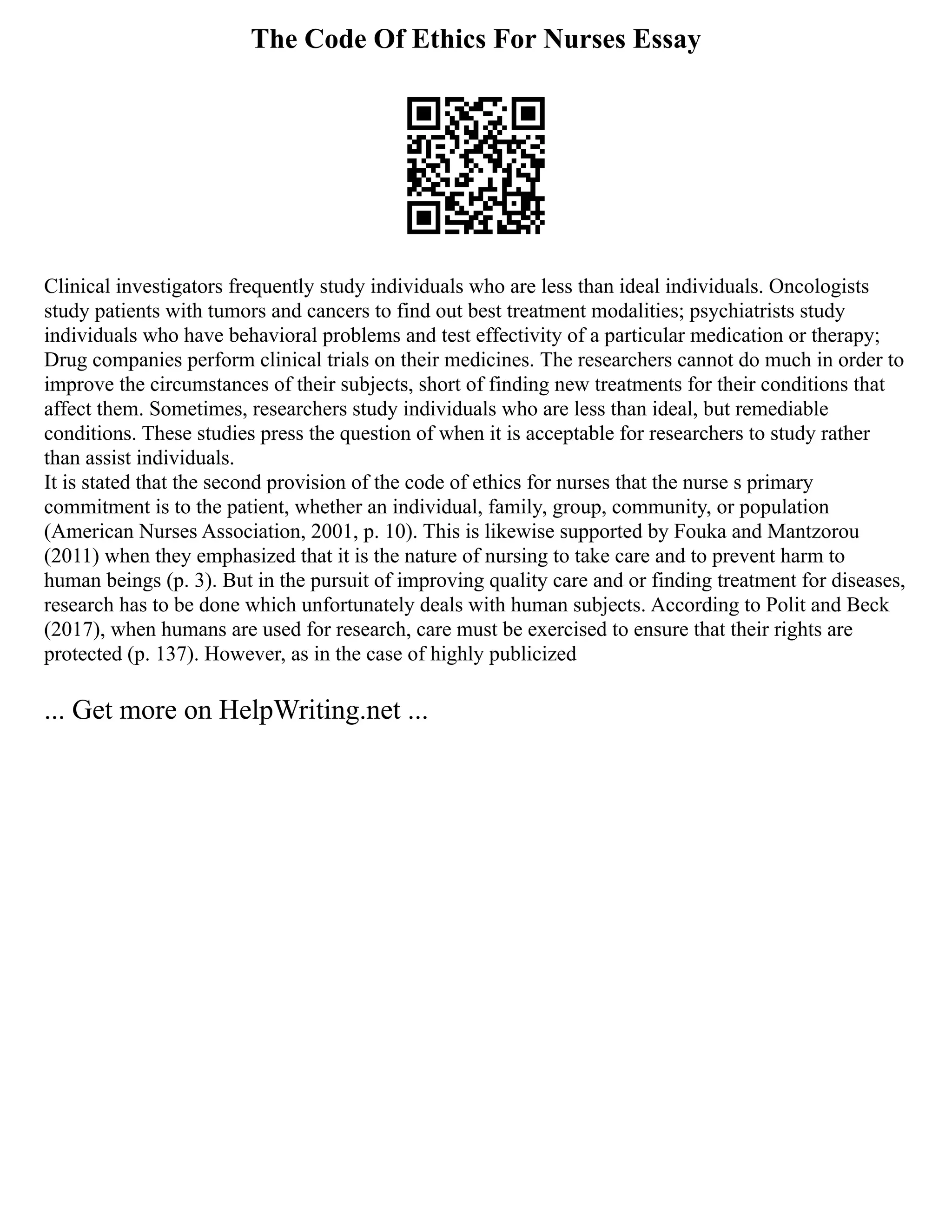 The Code Of Ethics For Nurses Essay
Clinical investigators frequently study individuals who are less than ideal individuals. Oncologists
study patients with tumors and cancers to find out best treatment modalities; psychiatrists study
individuals who have behavioral problems and test effectivity of a particular medication or therapy;
Drug companies perform clinical trials on their medicines. The researchers cannot do much in order to
improve the circumstances of their subjects, short of finding new treatments for their conditions that
affect them. Sometimes, researchers study individuals who are less than ideal, but remediable
conditions. These studies press the question of when it is acceptable for researchers to study rather
than assist individuals.
It is stated that the second provision of the code of ethics for nurses that the nurse s primary
commitment is to the patient, whether an individual, family, group, community, or population
(American Nurses Association, 2001, p. 10). This is likewise supported by Fouka and Mantzorou
(2011) when they emphasized that it is the nature of nursing to take care and to prevent harm to
human beings (p. 3). But in the pursuit of improving quality care and or finding treatment for diseases,
research has to be done which unfortunately deals with human subjects. According to Polit and Beck
(2017), when humans are used for research, care must be exercised to ensure that their rights are
protected (p. 137). However, as in the case of highly publicized
... Get more on HelpWriting.net ...
 