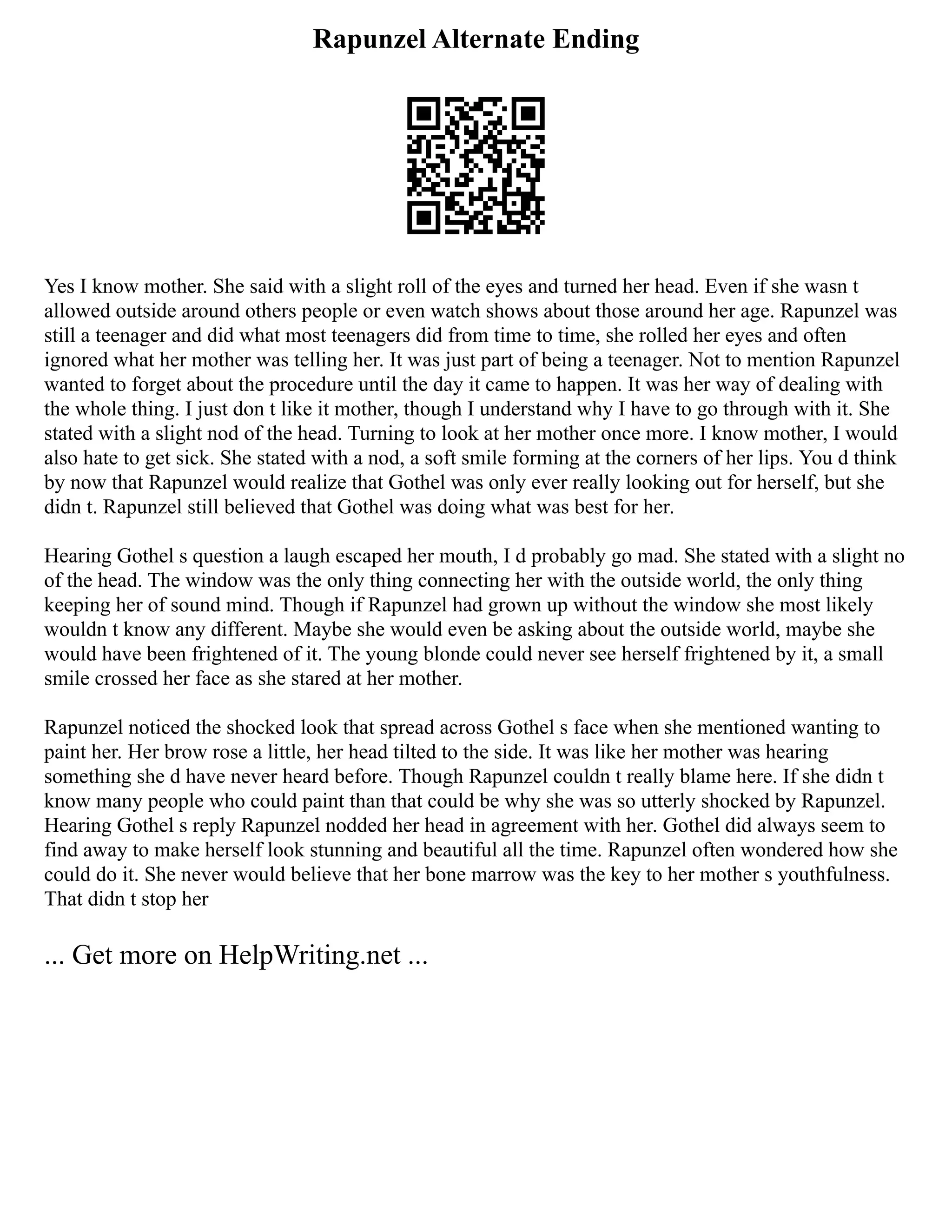 Rapunzel Alternate Ending
Yes I know mother. She said with a slight roll of the eyes and turned her head. Even if she wasn t
allowed outside around others people or even watch shows about those around her age. Rapunzel was
still a teenager and did what most teenagers did from time to time, she rolled her eyes and often
ignored what her mother was telling her. It was just part of being a teenager. Not to mention Rapunzel
wanted to forget about the procedure until the day it came to happen. It was her way of dealing with
the whole thing. I just don t like it mother, though I understand why I have to go through with it. She
stated with a slight nod of the head. Turning to look at her mother once more. I know mother, I would
also hate to get sick. She stated with a nod, a soft smile forming at the corners of her lips. You d think
by now that Rapunzel would realize that Gothel was only ever really looking out for herself, but she
didn t. Rapunzel still believed that Gothel was doing what was best for her.
Hearing Gothel s question a laugh escaped her mouth, I d probably go mad. She stated with a slight no
of the head. The window was the only thing connecting her with the outside world, the only thing
keeping her of sound mind. Though if Rapunzel had grown up without the window she most likely
wouldn t know any different. Maybe she would even be asking about the outside world, maybe she
would have been frightened of it. The young blonde could never see herself frightened by it, a small
smile crossed her face as she stared at her mother.
Rapunzel noticed the shocked look that spread across Gothel s face when she mentioned wanting to
paint her. Her brow rose a little, her head tilted to the side. It was like her mother was hearing
something she d have never heard before. Though Rapunzel couldn t really blame here. If she didn t
know many people who could paint than that could be why she was so utterly shocked by Rapunzel.
Hearing Gothel s reply Rapunzel nodded her head in agreement with her. Gothel did always seem to
find away to make herself look stunning and beautiful all the time. Rapunzel often wondered how she
could do it. She never would believe that her bone marrow was the key to her mother s youthfulness.
That didn t stop her
... Get more on HelpWriting.net ...
 