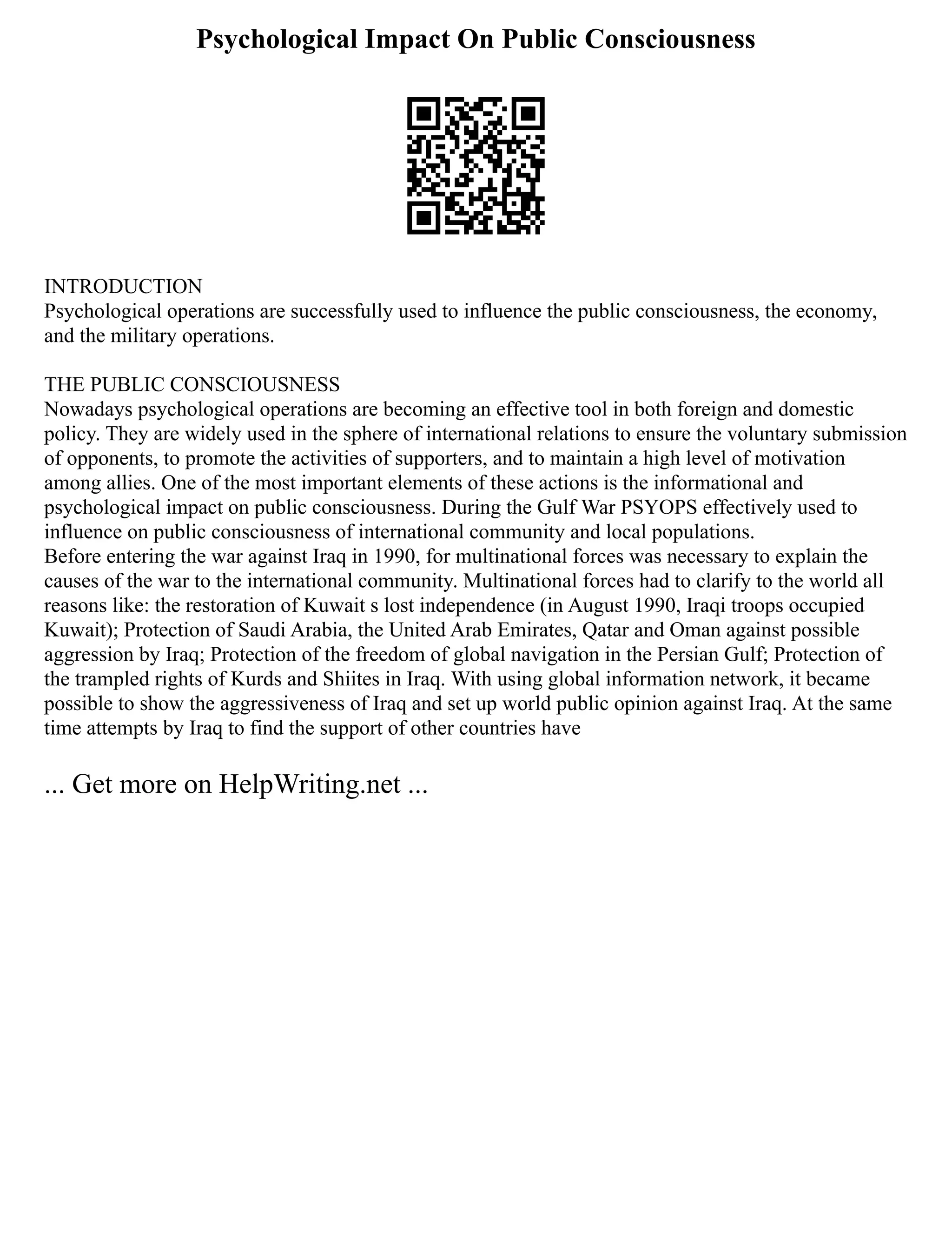 Psychological Impact On Public Consciousness
INTRODUCTION
Psychological operations are successfully used to influence the public consciousness, the economy,
and the military operations.
THE PUBLIC CONSCIOUSNESS
Nowadays psychological operations are becoming an effective tool in both foreign and domestic
policy. They are widely used in the sphere of international relations to ensure the voluntary submission
of opponents, to promote the activities of supporters, and to maintain a high level of motivation
among allies. One of the most important elements of these actions is the informational and
psychological impact on public consciousness. During the Gulf War PSYOPS effectively used to
influence on public consciousness of international community and local populations.
Before entering the war against Iraq in 1990, for multinational forces was necessary to explain the
causes of the war to the international community. Multinational forces had to clarify to the world all
reasons like: the restoration of Kuwait s lost independence (in August 1990, Iraqi troops occupied
Kuwait); Protection of Saudi Arabia, the United Arab Emirates, Qatar and Oman against possible
aggression by Iraq; Protection of the freedom of global navigation in the Persian Gulf; Protection of
the trampled rights of Kurds and Shiites in Iraq. With using global information network, it became
possible to show the aggressiveness of Iraq and set up world public opinion against Iraq. At the same
time attempts by Iraq to find the support of other countries have
... Get more on HelpWriting.net ...
 