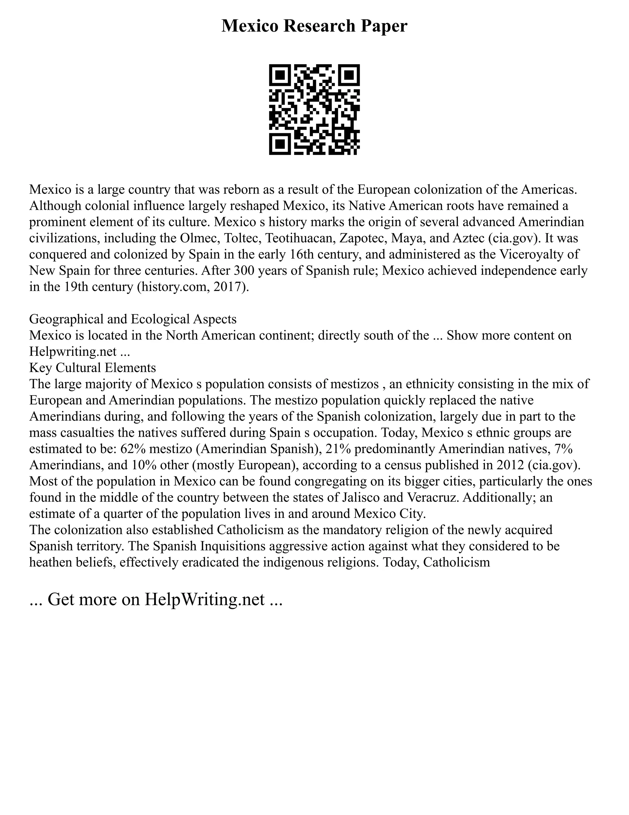 Mexico Research Paper
Mexico is a large country that was reborn as a result of the European colonization of the Americas.
Although colonial influence largely reshaped Mexico, its Native American roots have remained a
prominent element of its culture. Mexico s history marks the origin of several advanced Amerindian
civilizations, including the Olmec, Toltec, Teotihuacan, Zapotec, Maya, and Aztec (cia.gov). It was
conquered and colonized by Spain in the early 16th century, and administered as the Viceroyalty of
New Spain for three centuries. After 300 years of Spanish rule; Mexico achieved independence early
in the 19th century (history.com, 2017).
Geographical and Ecological Aspects
Mexico is located in the North American continent; directly south of the ... Show more content on
Helpwriting.net ...
Key Cultural Elements
The large majority of Mexico s population consists of mestizos , an ethnicity consisting in the mix of
European and Amerindian populations. The mestizo population quickly replaced the native
Amerindians during, and following the years of the Spanish colonization, largely due in part to the
mass casualties the natives suffered during Spain s occupation. Today, Mexico s ethnic groups are
estimated to be: 62% mestizo (Amerindian Spanish), 21% predominantly Amerindian natives, 7%
Amerindians, and 10% other (mostly European), according to a census published in 2012 (cia.gov).
Most of the population in Mexico can be found congregating on its bigger cities, particularly the ones
found in the middle of the country between the states of Jalisco and Veracruz. Additionally; an
estimate of a quarter of the population lives in and around Mexico City.
The colonization also established Catholicism as the mandatory religion of the newly acquired
Spanish territory. The Spanish Inquisitions aggressive action against what they considered to be
heathen beliefs, effectively eradicated the indigenous religions. Today, Catholicism
... Get more on HelpWriting.net ...
 