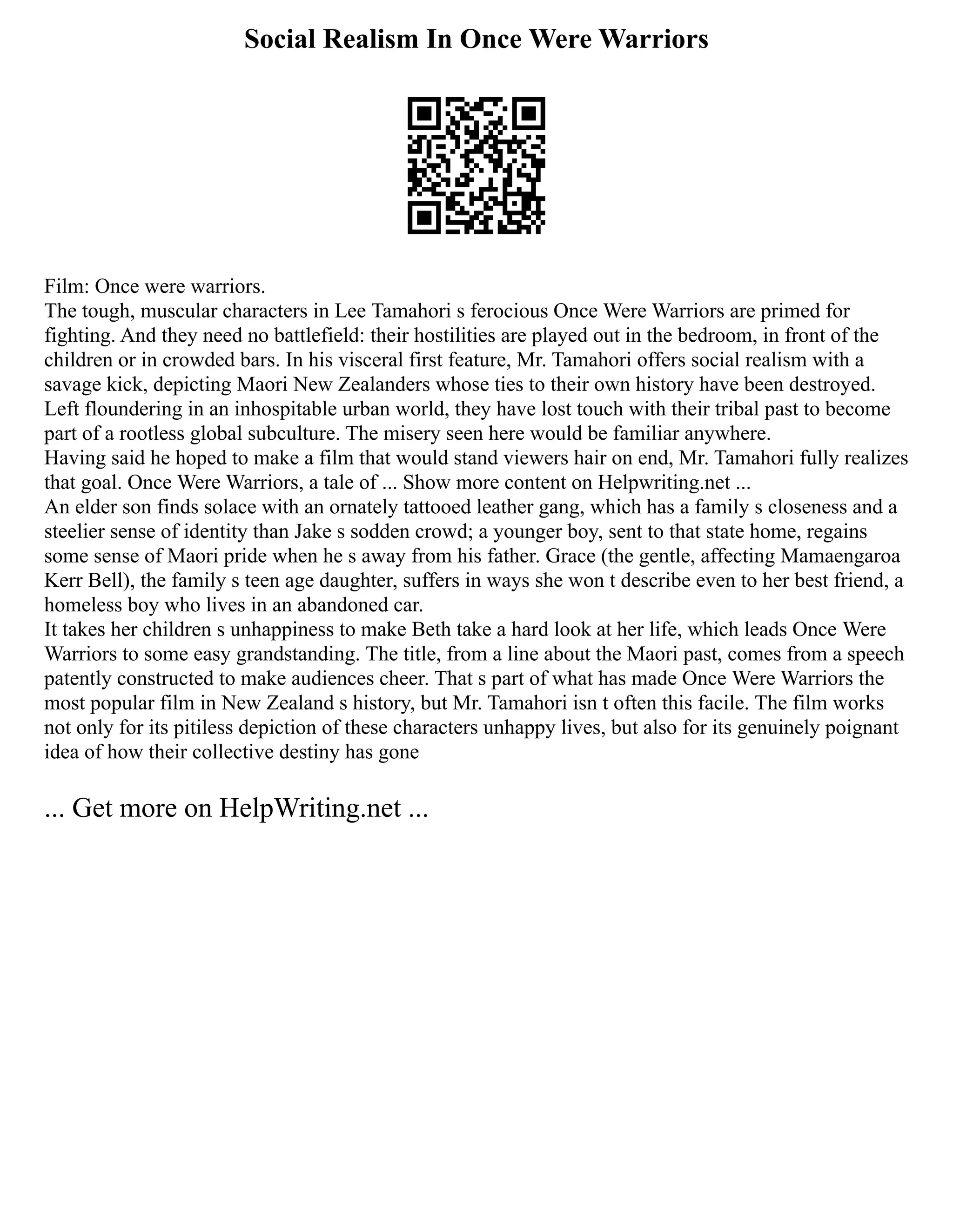Social Realism In Once Were Warriors
Film: Once were warriors.
The tough, muscular characters in Lee Tamahori s ferocious Once Were Warriors are primed for
fighting. And they need no battlefield: their hostilities are played out in the bedroom, in front of the
children or in crowded bars. In his visceral first feature, Mr. Tamahori offers social realism with a
savage kick, depicting Maori New Zealanders whose ties to their own history have been destroyed.
Left floundering in an inhospitable urban world, they have lost touch with their tribal past to become
part of a rootless global subculture. The misery seen here would be familiar anywhere.
Having said he hoped to make a film that would stand viewers hair on end, Mr. Tamahori fully realizes
that goal. Once Were Warriors, a tale of ... Show more content on Helpwriting.net ...
An elder son finds solace with an ornately tattooed leather gang, which has a family s closeness and a
steelier sense of identity than Jake s sodden crowd; a younger boy, sent to that state home, regains
some sense of Maori pride when he s away from his father. Grace (the gentle, affecting Mamaengaroa
Kerr Bell), the family s teen age daughter, suffers in ways she won t describe even to her best friend, a
homeless boy who lives in an abandoned car.
It takes her children s unhappiness to make Beth take a hard look at her life, which leads Once Were
Warriors to some easy grandstanding. The title, from a line about the Maori past, comes from a speech
patently constructed to make audiences cheer. That s part of what has made Once Were Warriors the
most popular film in New Zealand s history, but Mr. Tamahori isn t often this facile. The film works
not only for its pitiless depiction of these characters unhappy lives, but also for its genuinely poignant
idea of how their collective destiny has gone
... Get more on HelpWriting.net ...
 