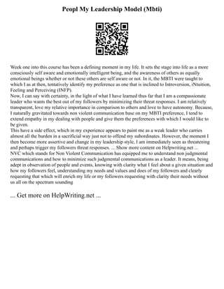 Peopl My Leadership Model (Mbti)
Week one into this course has been a defining moment in my life. It sets the stage into life as a more
consciously self aware and emotionally intelligent being, and the awareness of others as equally
emotional beings whether or not these others are self aware or not. In it, the MBTI were taught to
which I as at then, tentatively identify my preference as one that is inclined to Introversion, iNtuition,
Feeling and Perceiving (INFP).
Now, I can say with certainty, in the light of what I have learned thus far that I am a compassionate
leader who wants the best out of my followers by minimizing their threat responses. I am relatively
transparent, love my relative importance in comparison to others and love to have autonomy. Because,
I naturally gravitated towards non violent communication base on my MBTI preference, I tend to
extend empathy in my dealing with people and give them the preferences with which I would like to
be given.
This have a side effect, which in my experience appears to paint me as a weak leader who carries
almost all the burden in a sacrificial way just not to offend my subordinates. However, the moment I
then become more assertive and change in my leadership style, I am immediately seen as threatening
and perhaps trigger my followers threat responses. ... Show more content on Helpwriting.net ...
NVC which stands for Non Violent Communication has equipped me to understand non judgmental
communications and how to minimize such judgmental communications as a leader. It means, being
adept in observation of people and events, knowing with clarity what I feel about a given situation and
how my followers feel, understanding my needs and values and does of my followers and clearly
requesting that which will enrich my life or my followers requesting with clarity their needs without
us all on the spectrum sounding
... Get more on HelpWriting.net ...
 
