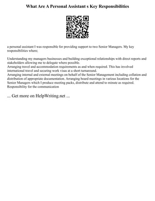 What Are A Personal Assistant s Key Responsibilities
a personal assistant I was responsible for providing support to two Senior Managers. My key
responsibilities where;
Understanding my managers businesses and building exceptional relationships with direct reports and
stakeholders allowing me to delegate where possible.
Arranging travel and accommodation requirements as and when required. This has involved
international travel and securing work visas at a short turnaround.
Arranging internal and external meetings on behalf of the Senior Management including collation and
distribution of appropriate documentation. Arranging board meetings in various locations for the
Senior Managers which I produce meeting packs, distribute and attend to minute as required.
Responsibility for the communication
... Get more on HelpWriting.net ...
 