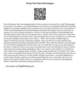 Essay On Class Stereotypes
Class Stereotypes How does judging people on their economic class deem their worth? Being judged
by my looks is one thing, or even being judged on my looks due to my financial difficulties, but being
judged by an economic standing I have no control over is just all out ridiculous. Per several authors, I
will be mentioning Banaji Greenwald and Barbara Ehrenreich Stereotypes can have a big effect on
ourselves, our views, and those around us. I believe we develop our default or initial thoughts and
stereotypes about others from our environment and our culture; what we are exposed too. I hope that
as you read this paper you become aware of the stereotypes that you may be subject to as well as ones
you may be making towards others (even without ... Show more content on Helpwriting.net ...
I believe I think this way due to being the exception. I grew up and was not only exposed to but
offered and rejected the lifestyle thousands before and after I have followed without a second thought.
I ve lived with my grandparents from the time I was very small and it was due to my mom being on
the streets. Trying to be closer to my mom, my brother and I went to her boyfriend s house to see her,
only to become second to drugs and drinking. Since I was raised in such a fashion I was limited on
what I had; jewelry, makeup, Ipods, cd players, clothes, going outside and even friends. Now, I don t
know what you remember about being a kid, but they don t consider your home life they just focus on
what you do and do not have or even the number of things you do have. I am glad it happened to a
certain extent, though it taught me a lot about myself along the way as well as how they view me
because of my lack of money. However, it would have been nice to be warned of such judgement
before I entered that materialistic playing field they call
... Get more on HelpWriting.net ...
 