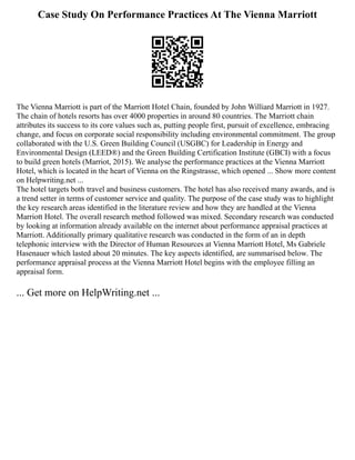 Case Study On Performance Practices At The Vienna Marriott
The Vienna Marriott is part of the Marriott Hotel Chain, founded by John Williard Marriott in 1927.
The chain of hotels resorts has over 4000 properties in around 80 countries. The Marriott chain
attributes its success to its core values such as, putting people first, pursuit of excellence, embracing
change, and focus on corporate social responsibility including environmental commitment. The group
collaborated with the U.S. Green Building Council (USGBC) for Leadership in Energy and
Environmental Design (LEED®) and the Green Building Certification Institute (GBCI) with a focus
to build green hotels (Marriot, 2015). We analyse the performance practices at the Vienna Marriott
Hotel, which is located in the heart of Vienna on the Ringstrasse, which opened ... Show more content
on Helpwriting.net ...
The hotel targets both travel and business customers. The hotel has also received many awards, and is
a trend setter in terms of customer service and quality. The purpose of the case study was to highlight
the key research areas identified in the literature review and how they are handled at the Vienna
Marriott Hotel. The overall research method followed was mixed. Secondary research was conducted
by looking at information already available on the internet about performance appraisal practices at
Marriott. Additionally primary qualitative research was conducted in the form of an in depth
telephonic interview with the Director of Human Resources at Vienna Marriott Hotel, Ms Gabriele
Hasenauer which lasted about 20 minutes. The key aspects identified, are summarised below. The
performance appraisal process at the Vienna Marriott Hotel begins with the employee filling an
appraisal form.
... Get more on HelpWriting.net ...
 