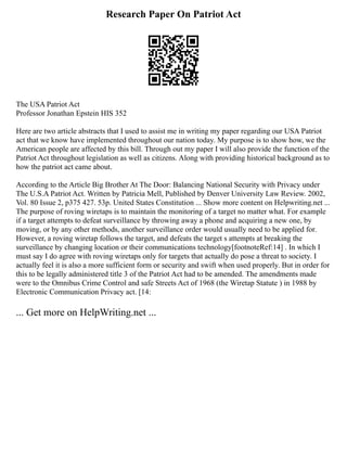 Research Paper On Patriot Act
The USA Patriot Act
Professor Jonathan Epstein HIS 352
Here are two article abstracts that I used to assist me in writing my paper regarding our USA Patriot
act that we know have implemented throughout our nation today. My purpose is to show how, we the
American people are affected by this bill. Through out my paper I will also provide the function of the
Patriot Act throughout legislation as well as citizens. Along with providing historical background as to
how the patriot act came about.
According to the Article Big Brother At The Door: Balancing National Security with Privacy under
The U.S.A Patriot Act. Written by Patricia Mell, Published by Denver University Law Review. 2002,
Vol. 80 Issue 2, p375 427. 53p. United States Constitution ... Show more content on Helpwriting.net ...
The purpose of roving wiretaps is to maintain the monitoring of a target no matter what. For example
if a target attempts to defeat surveillance by throwing away a phone and acquiring a new one, by
moving, or by any other methods, another surveillance order would usually need to be applied for.
However, a roving wiretap follows the target, and defeats the target s attempts at breaking the
surveillance by changing location or their communications technology[footnoteRef:14] . In which I
must say I do agree with roving wiretaps only for targets that actually do pose a threat to society. I
actually feel it is also a more sufficient form or security and swift when used properly. But in order for
this to be legally administered title 3 of the Patriot Act had to be amended. The amendments made
were to the Omnibus Crime Control and safe Streets Act of 1968 (the Wiretap Statute ) in 1988 by
Electronic Communication Privacy act. [14:
... Get more on HelpWriting.net ...
 