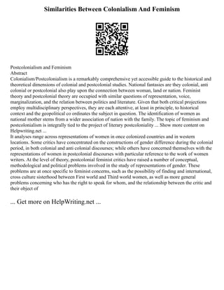 Similarities Between Colonialism And Feminism
Postcolonialism and Feminism
Abstract
Colonialism/Postcolonialism is a remarkably comprehensive yet accessible guide to the historical and
theoretical dimensions of colonial and postcolonial studies. National fantasies are they colonial, anti
colonial or postcolonial also play upon the connection between woman, land or nation. Feminist
theory and postcolonial theory are occupied with similar questions of representation, voice,
marginalization, and the relation between politics and literature. Given that both critical projections
employ multidisciplinary perspectives, they are each attentive, at least in principle, to historical
context and the geopolitical co ordinates the subject in question. The identification of women as
national mother stems from a wider association of nation with the family. The topic of feminism and
postcolonialism is integrally tied to the project of literary postcoloniality ... Show more content on
Helpwriting.net ...
It analyses range across representations of women in once colonized countries and in western
locations. Some critics have concentrated on the constructions of gender difference during the colonial
period, in both colonial and anti colonial discourses; while others have concerned themselves with the
representations of women in postcolonial discourses with particular reference to the work of women
writers. At the level of theory, postcolonial feminist critics have raised a number of conceptual,
methodological and political problems involved in the study of representations of gender. These
problems are at once specific to feminist concerns, such as the possibility of finding and international,
cross culture sisterhood between First world and Third world women, as well as more general
problems concerning who has the right to speak for whom, and the relationship between the critic and
their object of
... Get more on HelpWriting.net ...
 