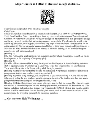 Major Causes and effect of stress on college students...
Major Causes and effect of stress on college students
Cloie Payne
Strayer University Federal Student Aid Information Center (FSAIC): 1 800 4 FED AID (1 800 433
3243) Dear President Plater: I am writing to share my concern about the stress of financial cost and
tuition in 2015 at Strayer University. Paying for college can be more stressful than getting into college
and the way schools explain their aid packages doesn t always help. When looking for a college to
further my education, I was hopeful, excited and very eager to move forward. In my research for an
online university Strayer university was questionable but ... Show more content on Helpwriting.net ...
Note that the word Introduction should not be used as an initial heading, as it s assumed that your
paper begins with an introduction.]
[Heading 1]
[The first two heading levels get their own paragraph, as shown here. Headings 3, 4, and 5 are run in
headings used at the beginning of the paragraph.]
[Heading 2]1
[To add a table of contents (TOC), apply the appropriate heading style to just the heading text at the
start of a paragraph and it will show up in your TOC. To do this, select the text for your heading.
Then, on the Home tab, in the Styles gallery, click the style you need.]
[Heading 3]. [Include a period at the end of a run in heading. Note that you can include consecutive
paragraphs with their own headings, where appropriate.]
[Heading 4]. [When using headings, don t skip levels. If you need a heading 3, 4, or 5 with no text
following it before the next heading, just add a period at the end of the heading and then start a new
paragraph for the subheading and its text.] (Last Name, Year)
[Heading 5]. [Like all sections of your paper, references start on their own page. The references page
that follows is created using the Citations Bibliography feature, available on the References tab. This
feature includes a style option that formats your references for APA 6th Edition. You can also use this
feature to add in text citations that are linked to your source, such as those shown at the end of this
paragraph and the preceding paragraph. To customize a citation,
... Get more on HelpWriting.net ...
 