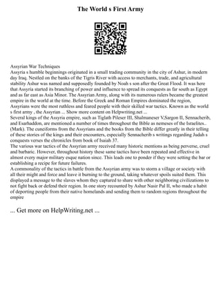 The World s First Army
Assyrian War Techniques
Assyria s humble beginnings originated in a small trading community in the city of Ashur, in modern
day Iraq. Nestled on the banks of the Tigris River with access to merchants, trade, and agricultural
stability Ashur was named and supposedly founded by Noah s son after the Great Flood. It was here
that Assyria started its branching of power and influence to spread its conquests as far south as Egypt
and as far east as Asia Minor. The Assyrian Army, along with its numerous rulers became the greatest
empire in the world at the time. Before the Greek and Roman Empires dominated the region,
Assyrians were the most ruthless and feared people with their skilled war tactics. Known as the world
s first army , the Assyrian ... Show more content on Helpwriting.net ...
Several kings of the Assyria empire, such as Tiglath Pileser III, Shalmaneser V,Sargon II, Sennacherib,
and Esarhaddon, are mentioned a number of times throughout the Bible as nemeses of the Israelites..
(Mark). The cuneiforms from the Assyrians and the books from the Bible differ greatly in their telling
of these stories of the kings and their encounters, especially Sennacherib s writings regarding Judah s
conquests verses the chronicles from book of Isaiah 37.
The various war tactics of the Assyrian army received many historic mentions as being perverse, cruel
and barbaric. However, throughout history these same tactics have been repeated and effective in
almost every major military esque nation since. This leads one to ponder if they were setting the bar or
establishing a recipe for future failures.
A commonality of the tactics in battle from the Assyrian army was to storm a village or society with
all their might and force and leave it burning to the ground, taking whatever spoils suited them. This
displayed a message to the slaves whom they captured to share with other neighboring civilizations to
not fight back or defend their region. In one story recounted by Ashur Nasir Pal II, who made a habit
of deporting people from their native homelands and sending them to random regions throughout the
empire
... Get more on HelpWriting.net ...
 