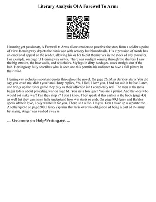 Literary Analysis Of A Farewell To Arms
Haunting yet passionate, A Farewell to Arms allows readers to perceive the story from a soldier s point
of view. Hemingway depicts the harsh war with sensory but blunt details. His expression of words has
an emotional appeal on the reader, allowing his or her to put themselves in the shoes of any character.
For example, on page 73 Hemingway writes, There was sunlight coming through the shutters. I saw
the big armoire, the bare walls, and two chairs. My legs in dirty bandages, stuck straight out of the
bed. Hemingway fully describes what is seen and this permits his audience to have a full picture in
their mind.
Hemingway includes important quotes throughout the novel. On page 26, Miss Barkley starts, You did
say you loved me, didn t you? and Henry replies, Yes, I lied, I love you. I had not said it before. Later,
she brings up the rotten game they play as their affection isn t completely real. The men at the mess
begin to talk about protesting war on page 61, You are a foreigner. You are a patriot. And the ones who
would not make war? Can they stop it? I don t know. They speak of this earlier in the book (page 43)
as well but they can never fully understand how war starts or ends. On page 99, Henry and Barkley
speak of their love, I only wanted it for you. There isn t a me. I m you. Don t make up a separate me.
Another quote on page 200, Henry explains that he is over his obligation of being a part of the army
by saying, Anger was washed away in
... Get more on HelpWriting.net ...
 