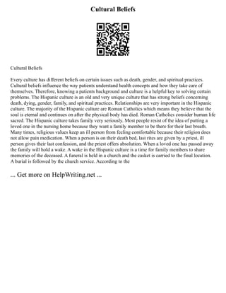 Cultural Beliefs
Cultural Beliefs
Every culture has different beliefs on certain issues such as death, gender, and spiritual practices.
Cultural beliefs influence the way patients understand health concepts and how they take care of
themselves. Therefore, knowing a patients background and culture is a helpful key to solving certain
problems. The Hispanic culture is an old and very unique culture that has strong beliefs concerning
death, dying, gender, family, and spiritual practices. Relationships are very important in the Hispanic
culture. The majority of the Hispanic culture are Roman Catholics which means they believe that the
soul is eternal and continues on after the physical body has died. Roman Catholics consider human life
sacred. The Hispanic culture takes family very seriously. Most people resist of the idea of putting a
loved one in the nursing home because they want a family member to be there for their last breath.
Many times, religious values keep an ill person from feeling comfortable because their religion does
not allow pain medication. When a person is on their death bed, last rites are given by a priest, ill
person gives their last confession, and the priest offers absolution. When a loved one has passed away
the family will hold a wake. A wake in the Hispanic culture is a time for family members to share
memories of the deceased. A funeral is held in a church and the casket is carried to the final location.
A burial is followed by the church service. According to the
... Get more on HelpWriting.net ...
 