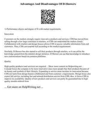 Advantages And Disadvantages Of D-Showers
1) Performance objects and degree of fit with market requirements
Innovation
Customers on the markets strongly require innovative products and services. CDS has moved from
selling through a few large customers to retailers, so CDS can understand the market closely.
Collaboration with retailers and design houses allows CDS to access valuable information from end
customers. Thus, CDS can respond well according to the market requirements.
Similarly, D Shower has also started to sell their products through retailers, so it can utilise the
knowledge gained from the retailers design initiative. D Shower can use that knowledge to introduce
new customisations based on common platforms.
Quality
High quality products (and services) are required ... Show more content on Helpwriting.net ...
Concept forces the company to be more innovative since more people buy their products because of
its beauty and symbols of their lifestyle. Expanding to service areas increase its innovation because
CDS can learn from design houses collaborated and from customer s requirements. Design house also
expect full service, including fast and tailored distribution service from CDS; thus, it forces CDS to
improve its availability. Quality of new products and services can partly be guaranteed due to high
quality moulds ordered from
... Get more on HelpWriting.net ...
 