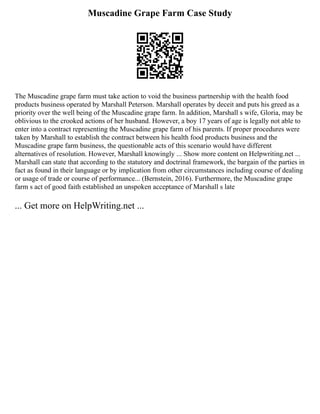 Muscadine Grape Farm Case Study
The Muscadine grape farm must take action to void the business partnership with the health food
products business operated by Marshall Peterson. Marshall operates by deceit and puts his greed as a
priority over the well being of the Muscadine grape farm. In addition, Marshall s wife, Gloria, may be
oblivious to the crooked actions of her husband. However, a boy 17 years of age is legally not able to
enter into a contract representing the Muscadine grape farm of his parents. If proper procedures were
taken by Marshall to establish the contract between his health food products business and the
Muscadine grape farm business, the questionable acts of this scenario would have different
alternatives of resolution. However, Marshall knowingly ... Show more content on Helpwriting.net ...
Marshall can state that according to the statutory and doctrinal framework, the bargain of the parties in
fact as found in their language or by implication from other circumstances including course of dealing
or usage of trade or course of performance... (Bernstein, 2016). Furthermore, the Muscadine grape
farm s act of good faith established an unspoken acceptance of Marshall s late
... Get more on HelpWriting.net ...
 