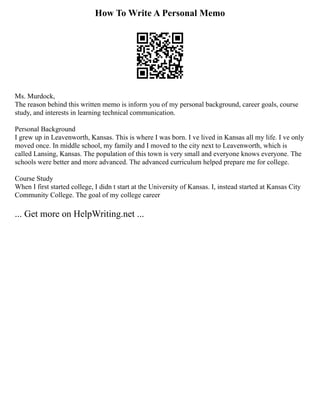 How To Write A Personal Memo
Ms. Murdock,
The reason behind this written memo is inform you of my personal background, career goals, course
study, and interests in learning technical communication.
Personal Background
I grew up in Leavenworth, Kansas. This is where I was born. I ve lived in Kansas all my life. I ve only
moved once. In middle school, my family and I moved to the city next to Leavenworth, which is
called Lansing, Kansas. The population of this town is very small and everyone knows everyone. The
schools were better and more advanced. The advanced curriculum helped prepare me for college.
Course Study
When I first started college, I didn t start at the University of Kansas. I, instead started at Kansas City
Community College. The goal of my college career
... Get more on HelpWriting.net ...
 