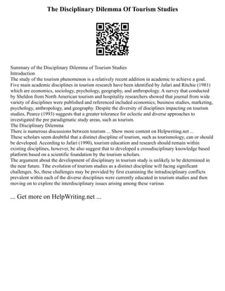 The Disciplinary Dilemma Of Tourism Studies
Summary of the Disciplinary Dilemma of Tourism Studies
Introduction
The study of the tourism phenomenon is a relatively recent addition in academic to achieve a goal.
Five main academic disciplines in tourism research have been identified by Jafari and Ritchie (1981)
which are economics, sociology, psychology, geography, and anthropology. A survey that conducted
by Sheldon from North American tourism and hospitality researchers showed that journal from wide
variety of disciplines were published and referenced included economics, business studies, marketing,
psychology, anthropology, and geography. Despite the diversity of disciplines impacting on tourism
studies, Pearce (1993) suggests that a greater tolerance for eclectic and diverse approaches to
investigated the pre paradigmatic study areas, such as tourism.
The Disciplinary Dilemma
There is numerous discussions between tourism ... Show more content on Helpwriting.net ...
These scholars seem doubtful that a distinct discipline of tourism, such as tourismology, can or should
be developed. According to Jafari (1990), tourism education and research should remain within
existing disciplines, however, he also suggest that to developed a crossdisciplinary knowledge based
platform based on a scientific foundation by the tourism scholars.
The argument about the development of disciplinary in tourism study is unlikely to be determined in
the near future. Tthe evolution of tourism studies as a distinct discipline will facing significant
challenges. So, these challenges may be provided by first examining the intradisciplinary conflicts
prevalent within each of the diverse disciplines were currently educated in tourism studies and then
moving on to explore the interdisciplinary issues arising among these various
... Get more on HelpWriting.net ...
 