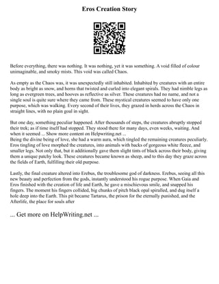 Eros Creation Story
Before everything, there was nothing. It was nothing, yet it was something. A void filled of colour
unimaginable, and smoky mists. This void was called Chaos.
As empty as the Chaos was, it was unexpectedly still inhabited. Inhabited by creatures with an entire
body as bright as snow, and horns that twisted and curled into elegant spirals. They had nimble legs as
long as evergreen trees, and hooves as reflective as silver. These creatures had no name, and not a
single soul is quite sure where they came from. These mystical creatures seemed to have only one
purpose, which was walking. Every second of their lives, they grazed in herds across the Chaos in
straight lines, with no plain goal in sight.
But one day, something peculiar happened. After thousands of steps, the creatures abruptly stopped
their trek; as if time itself had stopped. They stood there for many days, even weeks, waiting. And
when it seemed ... Show more content on Helpwriting.net ...
Being the divine being of love, she had a warm aura, which tingled the remaining creatures peculiarly.
Eros tingling of love morphed the creatures, into animals with backs of gorgeous white fleece, and
smaller legs. Not only that, but it additionally gave them slight tints of black across their body, giving
them a unique patchy look. These creatures became known as sheep, and to this day they graze across
the fields of Earth, fulfilling their old purpose.
Lastly, the final creature altered into Erebus, the troublesome god of darkness. Erebus, seeing all this
new beauty and perfection from the gods, instantly understood his rogue purpose. When Gaia and
Eros finished with the creation of life and Earth, he gave a mischievous smile, and snapped his
fingers. The moment his fingers collided, big chunks of pitch black opal spiralled, and dug itself a
hole deep into the Earth. This pit became Tartarus, the prison for the eternally punished, and the
Afterlife, the place for souls after
... Get more on HelpWriting.net ...
 