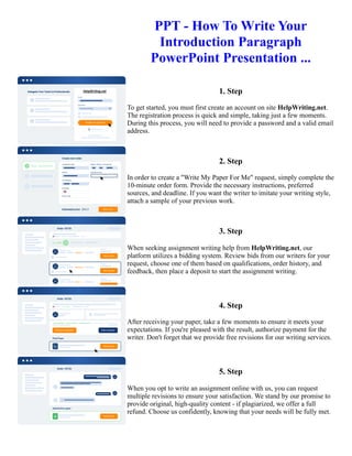 PPT - How To Write Your
Introduction Paragraph
PowerPoint Presentation ...
1. Step
To get started, you must first create an account on site HelpWriting.net.
The registration process is quick and simple, taking just a few moments.
During this process, you will need to provide a password and a valid email
address.
2. Step
In order to create a "Write My Paper For Me" request, simply complete the
10-minute order form. Provide the necessary instructions, preferred
sources, and deadline. If you want the writer to imitate your writing style,
attach a sample of your previous work.
3. Step
When seeking assignment writing help from HelpWriting.net, our
platform utilizes a bidding system. Review bids from our writers for your
request, choose one of them based on qualifications, order history, and
feedback, then place a deposit to start the assignment writing.
4. Step
After receiving your paper, take a few moments to ensure it meets your
expectations. If you're pleased with the result, authorize payment for the
writer. Don't forget that we provide free revisions for our writing services.
5. Step
When you opt to write an assignment online with us, you can request
multiple revisions to ensure your satisfaction. We stand by our promise to
provide original, high-quality content - if plagiarized, we offer a full
refund. Choose us confidently, knowing that your needs will be fully met.
PPT - How To Write Your Introduction Paragraph PowerPoint Presentation ... PPT - How To Write Your
Introduction Paragraph PowerPoint Presentation ...
 
