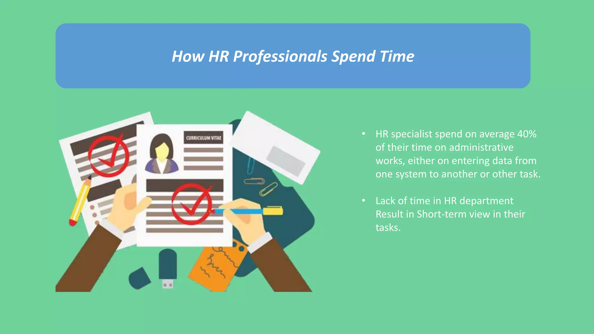 How HR Professionals Spend Time
• HR specialist spend on average 40%
of their time on administrative
works, either on entering data from
one system to another or other task.
• Lack of time in HR department
Result in Short-term view in their
tasks.
 