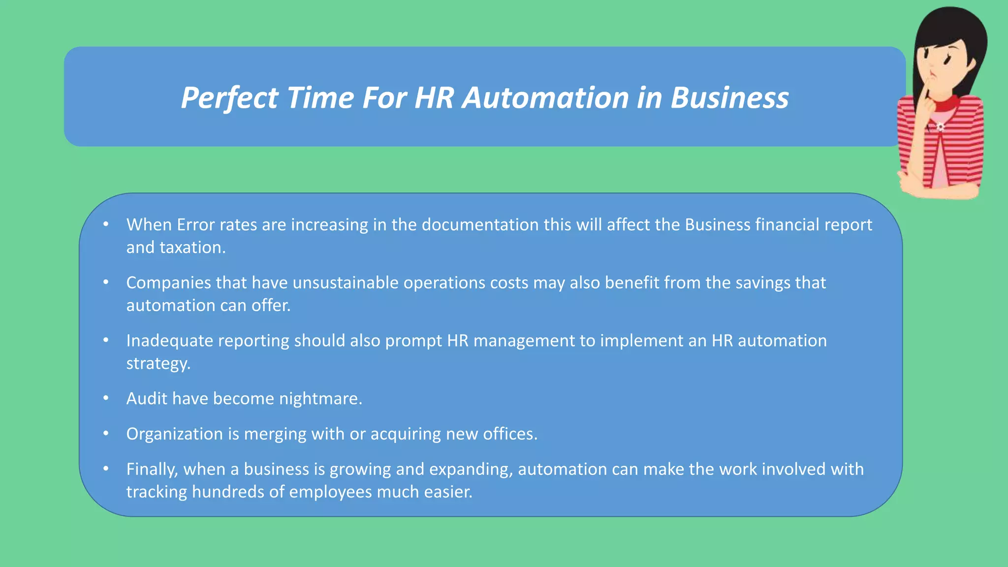 Perfect Time For HR Automation in Business
• When Error rates are increasing in the documentation this will affect the Business financial report
and taxation.
• Companies that have unsustainable operations costs may also benefit from the savings that
automation can offer.
• Inadequate reporting should also prompt HR management to implement an HR automation
strategy.
• Audit have become nightmare.
• Organization is merging with or acquiring new offices.
• Finally, when a business is growing and expanding, automation can make the work involved with
tracking hundreds of employees much easier.
 