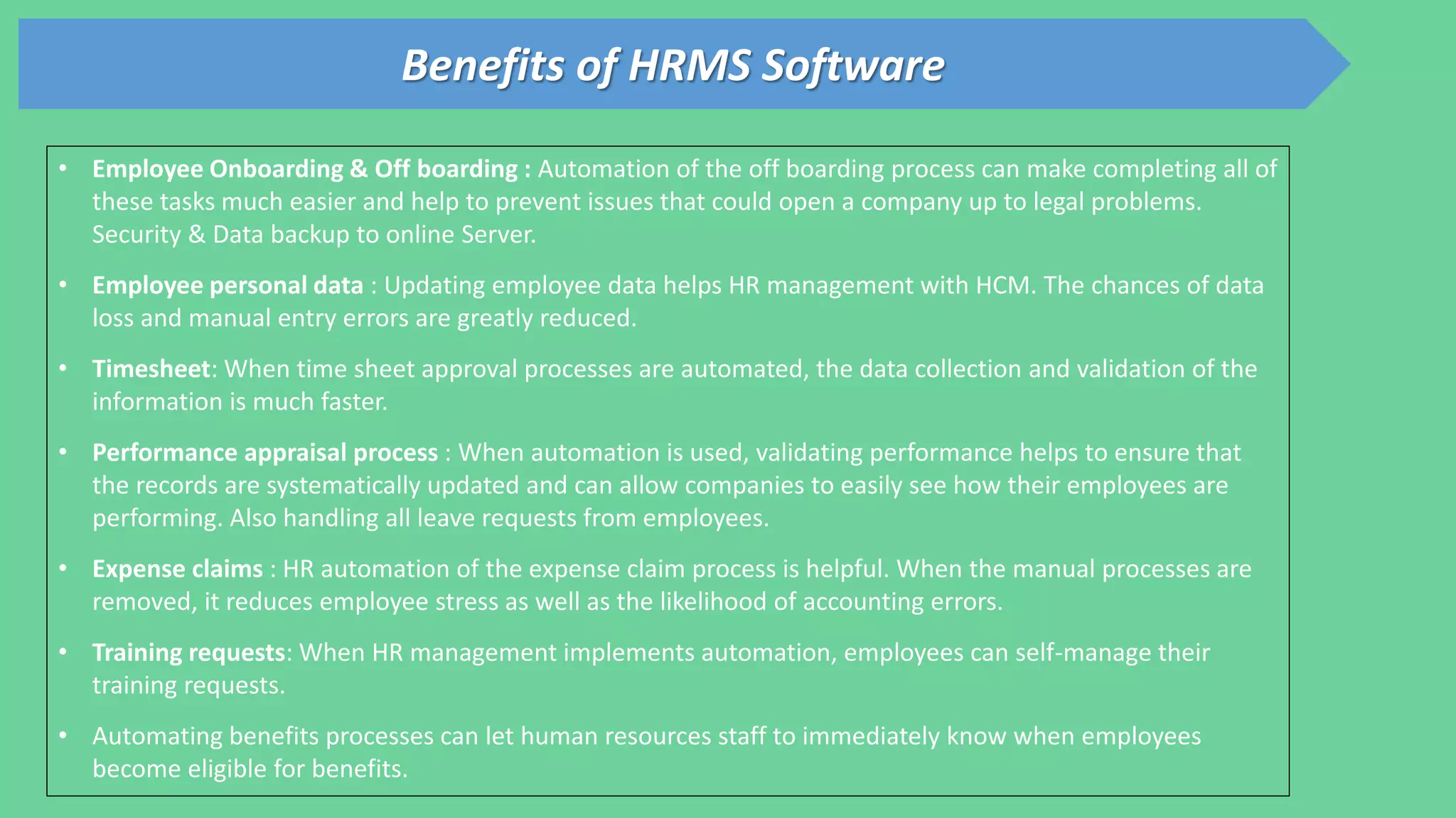 Benefits of HRMS Software
• Employee Onboarding & Off boarding : Automation of the off boarding process can make completing all of
these tasks much easier and help to prevent issues that could open a company up to legal problems.
Security & Data backup to online Server.
• Employee personal data : Updating employee data helps HR management with HCM. The chances of data
loss and manual entry errors are greatly reduced.
• Timesheet: When time sheet approval processes are automated, the data collection and validation of the
information is much faster.
• Performance appraisal process : When automation is used, validating performance helps to ensure that
the records are systematically updated and can allow companies to easily see how their employees are
performing. Also handling all leave requests from employees.
• Expense claims : HR automation of the expense claim process is helpful. When the manual processes are
removed, it reduces employee stress as well as the likelihood of accounting errors.
• Training requests: When HR management implements automation, employees can self-manage their
training requests.
• Automating benefits processes can let human resources staff to immediately know when employees
become eligible for benefits.
 