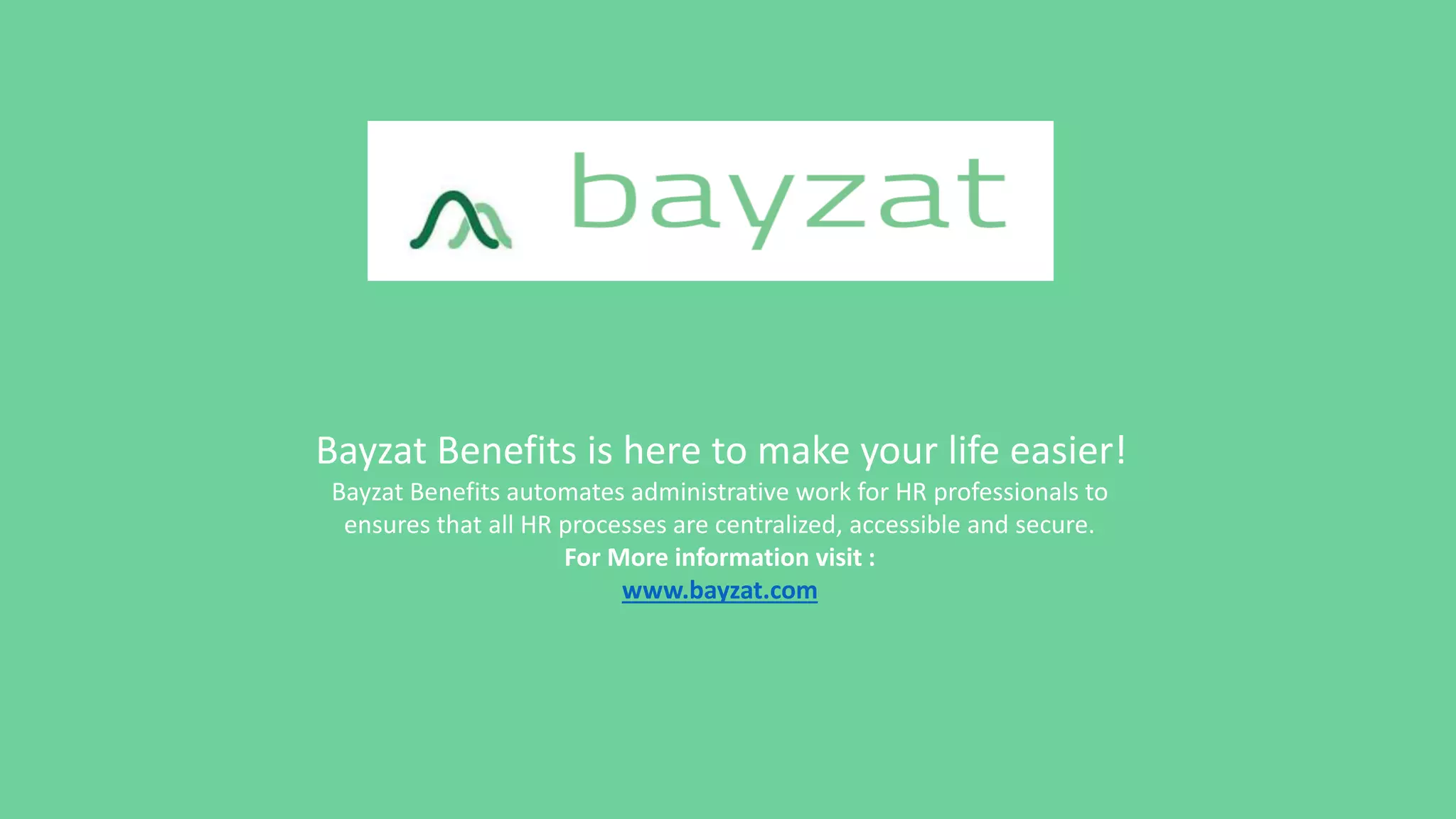 Bayzat Benefits is here to make your life easier!
Bayzat Benefits automates administrative work for HR professionals to
ensures that all HR processes are centralized, accessible and secure.
For More information visit :
www.bayzat.com
 
