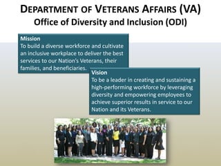 12 
DEPARTMENT OF VETERANS AFFAIRS (VA) Office of Diversity and Inclusion (ODI) 
Mission To build a diverse workforce and cultivate an inclusive workplace to deliver the best services to our Nation’s Veterans, their families, and beneficiaries. 
Vision 
To be a leader in creating and sustaining a high-performing workforce by leveraging diversity and empowering employees to achieve superior results in service to our Nation and its Veterans.  