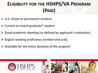 15 
U.S. citizen or permanent resident 
Current or recent graduate* student 
Good academic standing (as defined by applicant's institution). 
English working proficiency (written and oral) 
Available for the entire duration of the program 
ELIGIBILITY FOR THE HSHPS/VA PROGRAM (PAID)  
