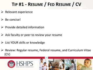 21 
 Relevant experience 
 Be concise! 
 Provide detailed information 
 Ask faculty or peer to review your resume 
 List YOUR skills or knowledge 
 Review: Regular resume, Federal resume, and Curriculum Vitae (CV) 
TIP #1 - RESUME / FED RESUME / CV  
