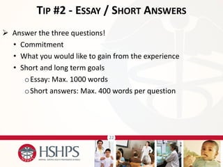 22 
 Answer the three questions! 
•Commitment 
•What you would like to gain from the experience 
•Short and long term goals 
oEssay: Max. 1000 words 
oShort answers: Max. 400 words per question 
TIP #2 - ESSAY / SHORT ANSWERS  
