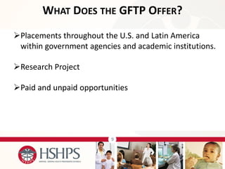 9 
Placements throughout the U.S. and Latin America within government agencies and academic institutions. 
Research Project 
Paid and unpaid opportunities 
WHAT DOES THE GFTP OFFER?  