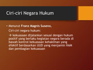 Ciri-ciri Negara Hukum
• Menurut Franz Magnis Suseno,
Ciri-ciri negara hukum:
 kekuasaan dijalankan sesuai dengan hukum
positif yang berlaku kegiatan negara berada di
bawah kontrol kekuasaan kehakiman yang
efektif berdasarkan UUD yang menjamin HAM
dan pembagian kekuasaan
 
